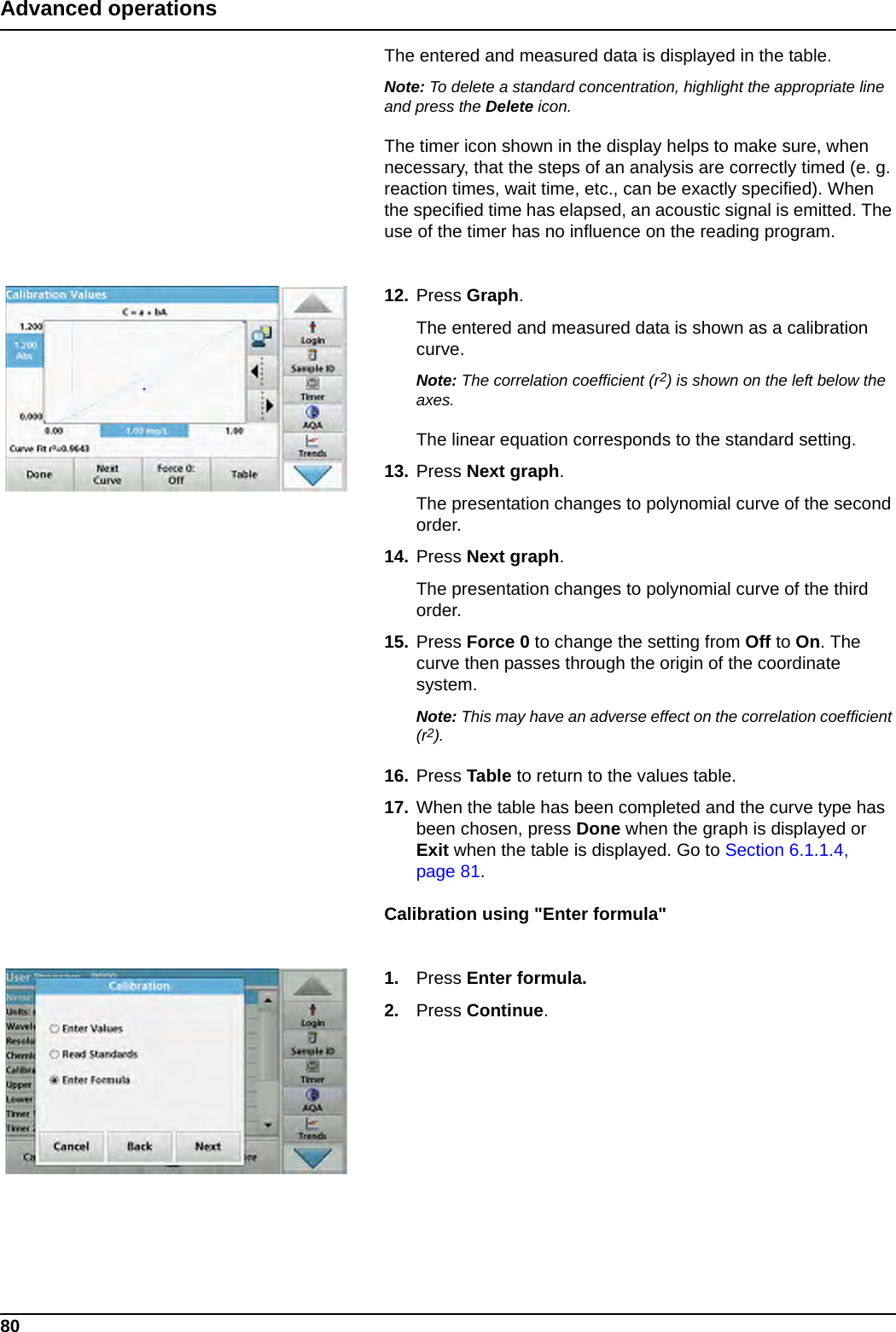 80Advanced operationsThe entered and measured data is displayed in the table.Note: To delete a standard concentration, highlight the appropriate line and press the Delete icon.The timer icon shown in the display helps to make sure, when necessary, that the steps of an analysis are correctly timed (e. g. reaction times, wait time, etc., can be exactly specified). When the specified time has elapsed, an acoustic signal is emitted. The use of the timer has no influence on the reading program.12. Press Graph.The entered and measured data is shown as a calibration curve.Note: The correlation coefficient (r2) is shown on the left below the axes.The linear equation corresponds to the standard setting. 13. Press Next graph.The presentation changes to polynomial curve of the second order.14. Press Next graph.The presentation changes to polynomial curve of the third order.15. Press Force 0 to change the setting from Off to On. The curve then passes through the origin of the coordinate system.Note: This may have an adverse effect on the correlation coefficient (r2).16. Press Table to return to the values table.17. When the table has been completed and the curve type has been chosen, press Done when the graph is displayed or Exit when the table is displayed. Go to Section 6.1.1.4, page 81.Calibration using &quot;Enter formula&quot;1. Press Enter formula.2. Press Continue.