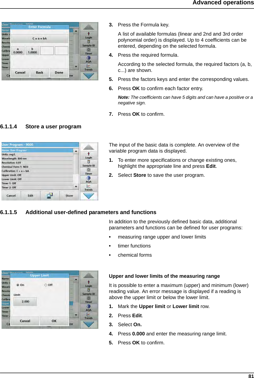 81Advanced operations3. Press the Formula key.A list of available formulas (linear and 2nd and 3rd order polynomial order) is displayed. Up to 4 coefficients can be entered, depending on the selected formula. 4. Press the required formula.According to the selected formula, the required factors (a, b, c...) are shown. 5. Press the factors keys and enter the corresponding values. 6. Press OK to confirm each factor entry.Note: The coefficients can have 5 digits and can have a positive or a negative sign.7. Press OK to confirm.6.1.1.4 Store a user programThe input of the basic data is complete. An overview of the variable program data is displayed.1. To enter more specifications or change existing ones, highlight the appropriate line and press Edit.2. Select Store to save the user program.6.1.1.5 Additional user-defined parameters and functionsIn addition to the previously defined basic data, additional parameters and functions can be defined for user programs:•measuring range upper and lower limits•timer functions•chemical formsUpper and lower limits of the measuring rangeIt is possible to enter a maximum (upper) and minimum (lower) reading value. An error message is displayed if a reading is above the upper limit or below the lower limit.1. Mark the Upper limit or Lower limit row. 2. Press Edit.3. Select On.4. Press 0.000 and enter the measuring range limit. 5. Press OK to confirm.