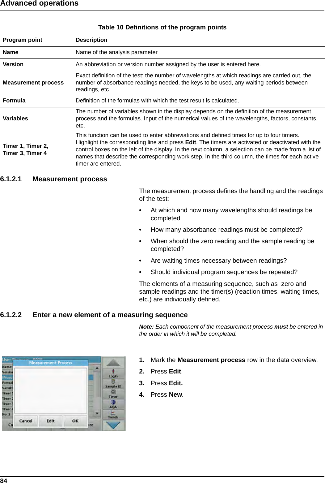 84Advanced operations6.1.2.1 Measurement processThe measurement process defines the handling and the readings of the test:•At which and how many wavelengths should readings be completed•How many absorbance readings must be completed?•When should the zero reading and the sample reading be completed?•Are waiting times necessary between readings?•Should individual program sequences be repeated?The elements of a measuring sequence, such as  zero and sample readings and the timer(s) (reaction times, waiting times, etc.) are individually defined.6.1.2.2 Enter a new element of a measuring sequenceNote: Each component of the measurement process must be entered in the order in which it will be completed.1. Mark the Measurement process row in the data overview.2. Press Edit.3. Press Edit.4. Press New.Table 10 Definitions of the program points Program point DescriptionName Name of the analysis parameter Version An abbreviation or version number assigned by the user is entered here.Measurement process Exact definition of the test: the number of wavelengths at which readings are carried out, the number of absorbance readings needed, the keys to be used, any waiting periods between readings, etc.Formula Definition of the formulas with which the test result is calculated.Variables The number of variables shown in the display depends on the definition of the measurement process and the formulas. Input of the numerical values of the wavelengths, factors, constants, etc.Timer 1, Timer 2, Timer 3, Timer 4This function can be used to enter abbreviations and defined times for up to four timers. Highlight the corresponding line and press Edit. The timers are activated or deactivated with the control boxes on the left of the display. In the next column, a selection can be made from a list of names that describe the corresponding work step. In the third column, the times for each active timer are entered.