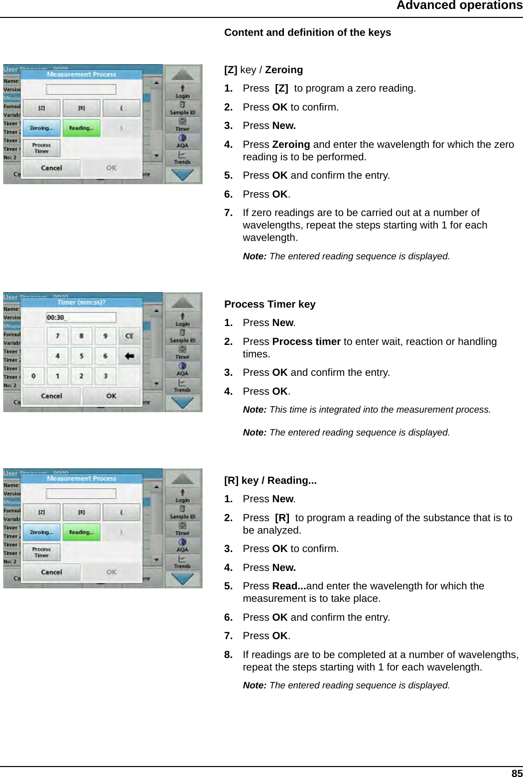 85Advanced operationsContent and definition of the keys[Z] key / Zeroing1. Press  [Z]  to program a zero reading. 2. Press OK to confirm. 3. Press New.4. Press Zeroing and enter the wavelength for which the zero reading is to be performed. 5. Press OK and confirm the entry.6. Press OK.7. If zero readings are to be carried out at a number of wavelengths, repeat the steps starting with 1 for each wavelength.Note: The entered reading sequence is displayed.Process Timer key1. Press New.2. Press Process timer to enter wait, reaction or handling times. 3. Press OK and confirm the entry.4. Press OK.Note: This time is integrated into the measurement process.Note: The entered reading sequence is displayed.[R] key / Reading...1. Press New.2. Press  [R]  to program a reading of the substance that is to be analyzed. 3. Press OK to confirm.4. Press New.5. Press Read...and enter the wavelength for which the measurement is to take place. 6. Press OK and confirm the entry.7. Press OK.8. If readings are to be completed at a number of wavelengths, repeat the steps starting with 1 for each wavelength.Note: The entered reading sequence is displayed.