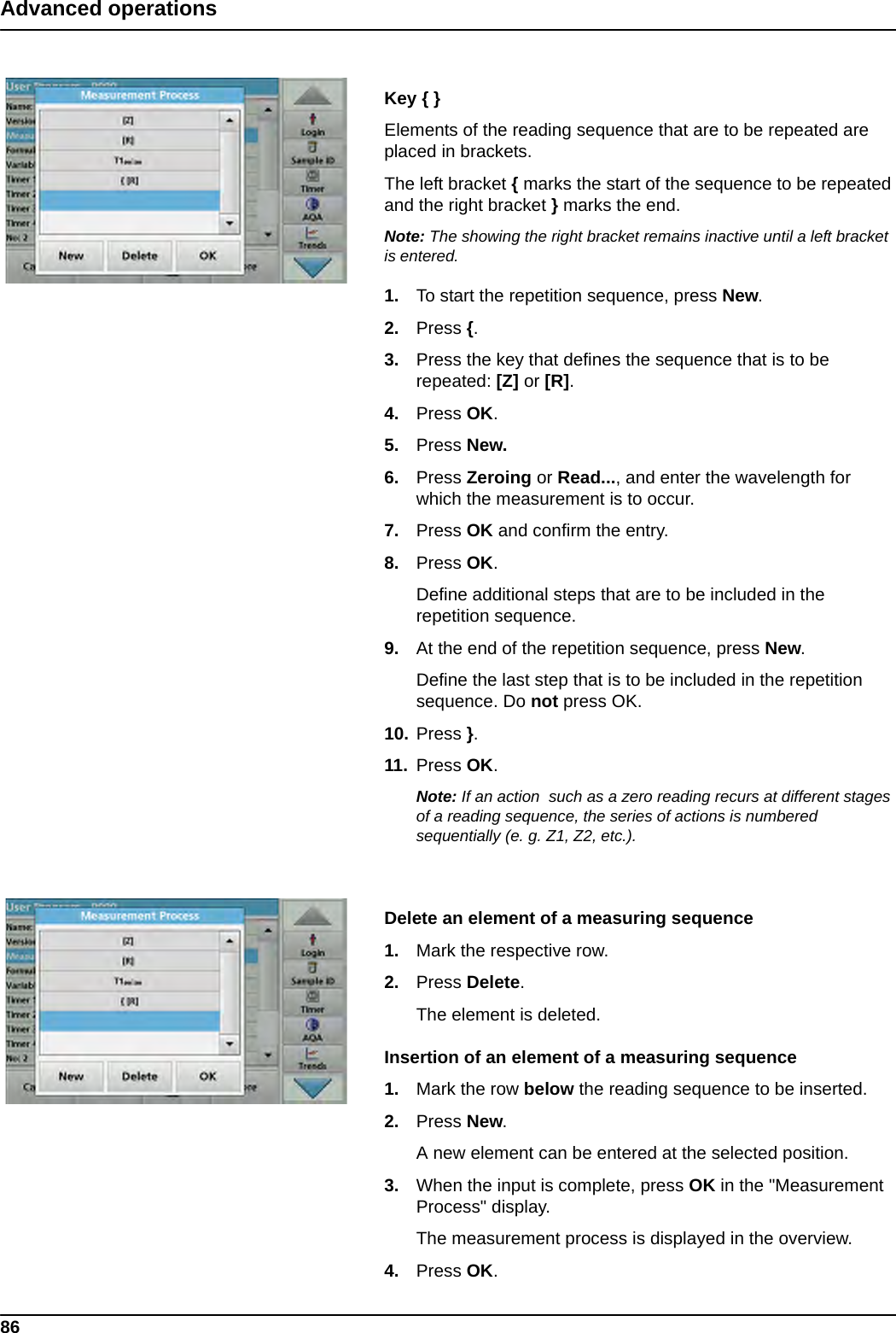 86Advanced operationsKey { }Elements of the reading sequence that are to be repeated are placed in brackets.The left bracket { marks the start of the sequence to be repeated and the right bracket } marks the end.Note: The showing the right bracket remains inactive until a left bracket is entered.1. To start the repetition sequence, press New.2. Press {.3. Press the key that defines the sequence that is to be repeated: [Z] or [R].4. Press OK.5. Press New.6. Press Zeroing or Read..., and enter the wavelength for which the measurement is to occur.7. Press OK and confirm the entry.8. Press OK.Define additional steps that are to be included in the repetition sequence.9. At the end of the repetition sequence, press New.Define the last step that is to be included in the repetition sequence. Do not press OK.10. Press }.11. Press OK.Note: If an action  such as a zero reading recurs at different stages of a reading sequence, the series of actions is numbered sequentially (e. g. Z1, Z2, etc.).Delete an element of a measuring sequence1. Mark the respective row.2. Press Delete. The element is deleted.Insertion of an element of a measuring sequence1. Mark the row below the reading sequence to be inserted.2. Press New.A new element can be entered at the selected position.3. When the input is complete, press OK in the &quot;Measurement Process&quot; display. The measurement process is displayed in the overview.4. Press OK.