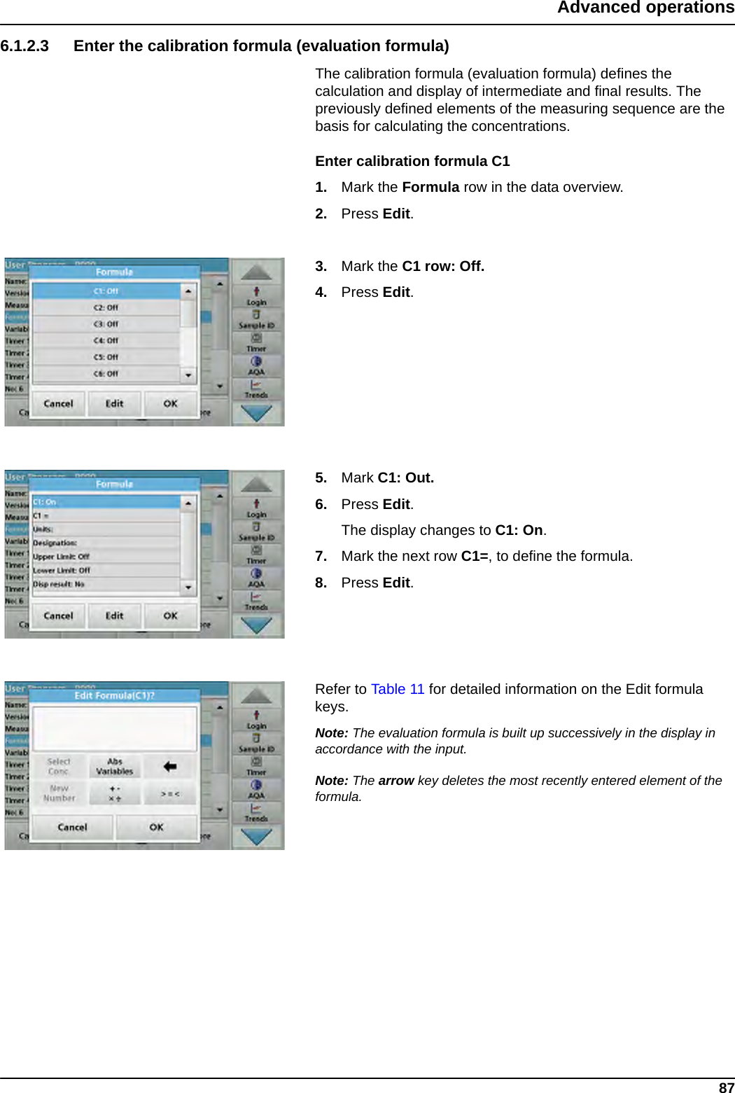 87Advanced operations6.1.2.3 Enter the calibration formula (evaluation formula)The calibration formula (evaluation formula) defines the calculation and display of intermediate and final results. The previously defined elements of the measuring sequence are the basis for calculating the concentrations.Enter calibration formula C11. Mark the Formula row in the data overview.2. Press Edit.3. Mark the C1 row: Off.4. Press Edit. 5. Mark C1: Out.6. Press Edit. The display changes to C1: On.7. Mark the next row C1=, to define the formula.8. Press Edit. Refer to Table 11 for detailed information on the Edit formula keys.Note: The evaluation formula is built up successively in the display in accordance with the input.Note: The arrow key deletes the most recently entered element of the formula.