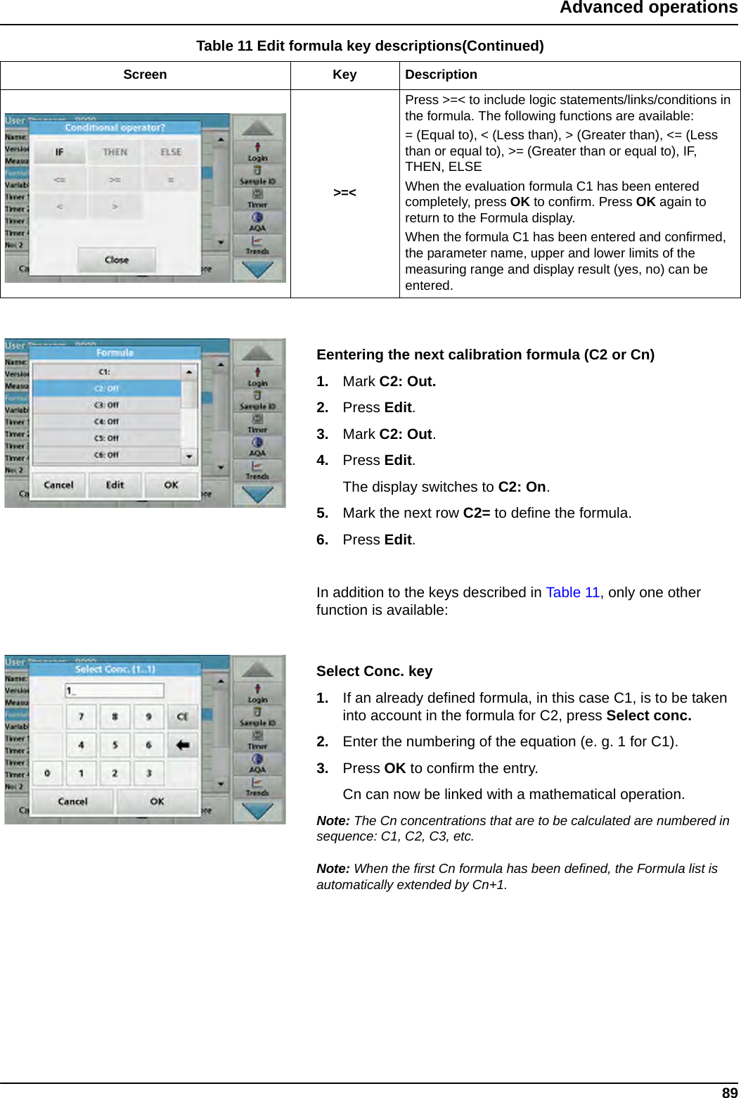 89Advanced operationsEentering the next calibration formula (C2 or Cn)1. Mark C2: Out.2. Press Edit.3. Mark C2: Out.4. Press Edit. The display switches to C2: On.5. Mark the next row C2= to define the formula.6. Press Edit.In addition to the keys described in Table 11, only one other function is available:Select Conc. key  1. If an already defined formula, in this case C1, is to be taken into account in the formula for C2, press Select conc.2. Enter the numbering of the equation (e. g. 1 for C1).3. Press OK to confirm the entry.Cn can now be linked with a mathematical operation.Note: The Cn concentrations that are to be calculated are numbered in sequence: C1, C2, C3, etc.Note: When the first Cn formula has been defined, the Formula list is automatically extended by Cn+1.&gt;=&lt;Press &gt;=&lt; to include logic statements/links/conditions in the formula. The following functions are available:= (Equal to), &lt; (Less than), &gt; (Greater than), &lt;= (Less than or equal to), &gt;= (Greater than or equal to), IF, THEN, ELSEWhen the evaluation formula C1 has been entered completely, press OK to confirm. Press OK again to return to the Formula display.When the formula C1 has been entered and confirmed, the parameter name, upper and lower limits of the measuring range and display result (yes, no) can be entered.Table 11 Edit formula key descriptions(Continued)Screen Key Description