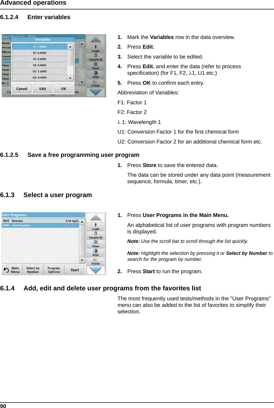 90Advanced operations6.1.2.4 Enter variables1. Mark the Variables row in the data overview.2. Press Edit.3. Select the variable to be edited.4. Press Edit. and enter the data (refer to process specification) (for F1, F2, 1, U1 etc.) 5. Press OK to confirm each entry.Abbreviation of Variables:F1: Factor 1F2: Factor 2 1: Wavelength 1U1: Conversion Factor 1 for the first chemical formU2: Conversion Factor 2 for an additional chemical form etc.6.1.2.5 Save a free programming user program1. Press Store to save the entered data. The data can be stored under any data point (measurement sequence, formula, timer, etc.).6.1.3 Select a user program1. Press User Programs in the Main Menu.An alphabetical list of user programs with program numbers is displayed.Note: Use the scroll bar to scroll through the list quickly.Note: Highlight the selection by pressing it or Select by Number to search for the program by number.2. Press Start to run the program.6.1.4 Add, edit and delete user programs from the favorites listThe most frequently used tests/methods in the &quot;User Programs&quot; menu can also be added to the list of favorites to simplify their selection.