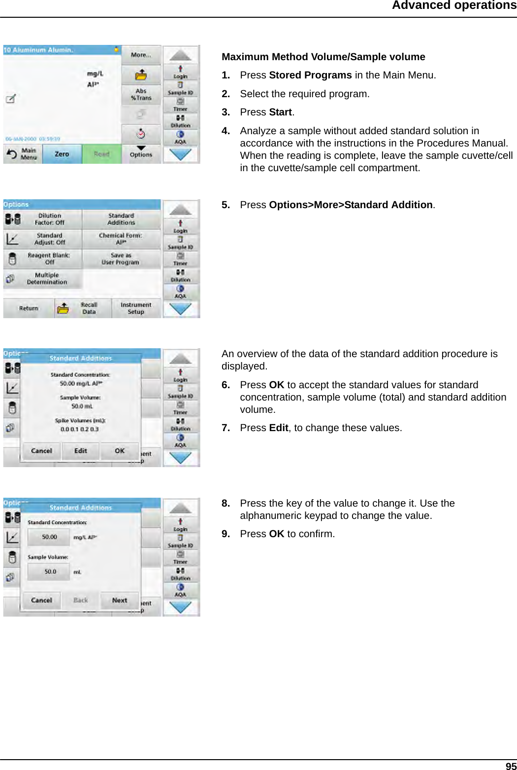 95Advanced operationsMaximum Method Volume/Sample volume1. Press Stored Programs in the Main Menu. 2. Select the required program.3. Press Start.4. Analyze a sample without added standard solution in accordance with the instructions in the Procedures Manual. When the reading is complete, leave the sample cuvette/cell in the cuvette/sample cell compartment.5. Press Options&gt;More&gt;Standard Addition.An overview of the data of the standard addition procedure is displayed.6. Press OK to accept the standard values for standard concentration, sample volume (total) and standard addition volume. 7. Press Edit, to change these values.8. Press the key of the value to change it. Use the alphanumeric keypad to change the value. 9. Press OK to confirm.