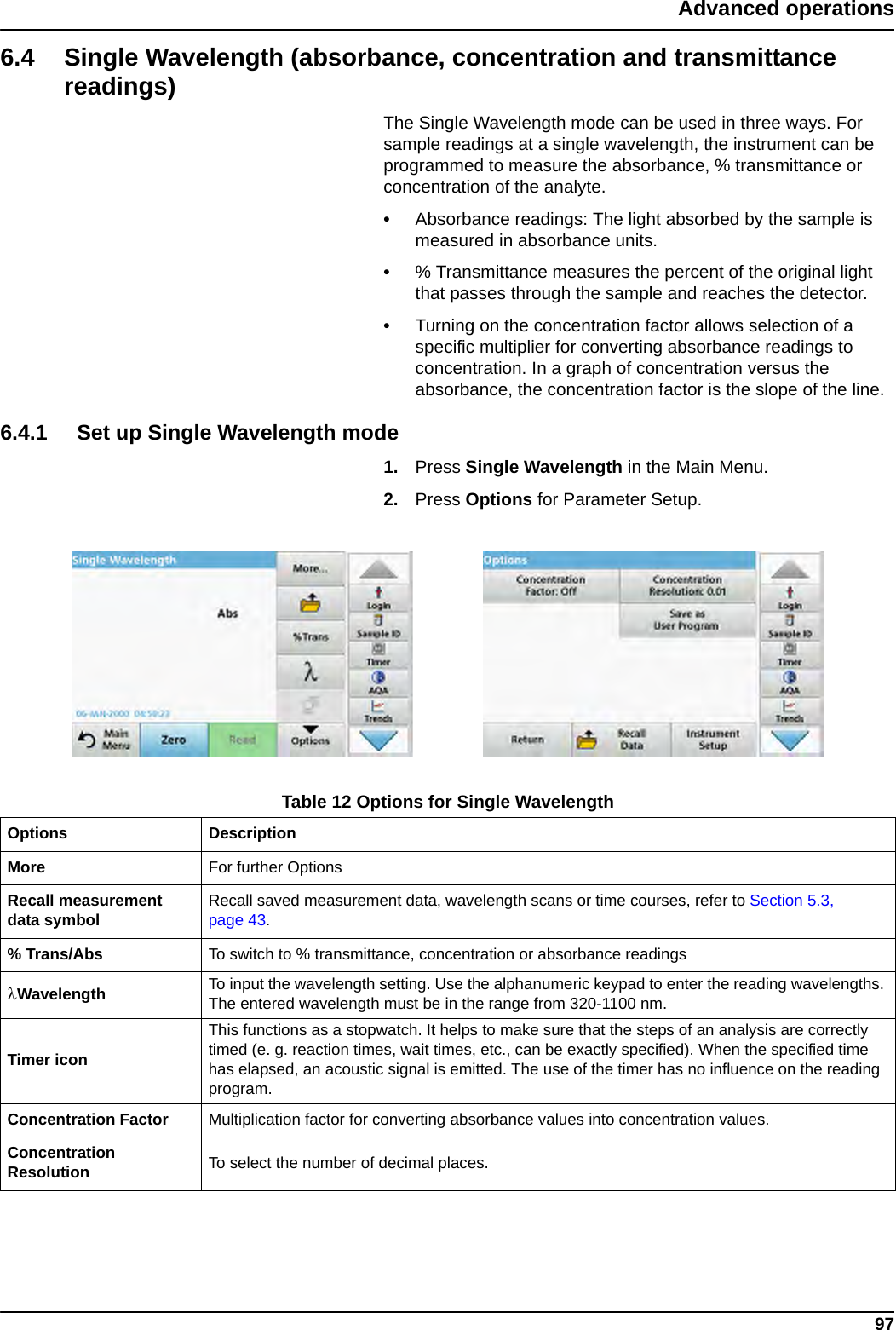 97Advanced operations6.4 Single Wavelength (absorbance, concentration and transmittance readings)The Single Wavelength mode can be used in three ways. For sample readings at a single wavelength, the instrument can be programmed to measure the absorbance, % transmittance or concentration of the analyte.•Absorbance readings: The light absorbed by the sample is measured in absorbance units.•% Transmittance measures the percent of the original light that passes through the sample and reaches the detector.•Turning on the concentration factor allows selection of a specific multiplier for converting absorbance readings to concentration. In a graph of concentration versus the absorbance, the concentration factor is the slope of the line.6.4.1 Set up Single Wavelength mode1. Press Single Wavelength in the Main Menu. 2. Press Options for Parameter Setup.Table 12 Options for Single Wavelength Options DescriptionMore For further OptionsRecall measurement data symbol Recall saved measurement data, wavelength scans or time courses, refer to Section 5.3, page 43.% Trans/Abs To switch to % transmittance, concentration or absorbance readingsWavelength To input the wavelength setting. Use the alphanumeric keypad to enter the reading wavelengths. The entered wavelength must be in the range from 320-1100 nm.Timer iconThis functions as a stopwatch. It helps to make sure that the steps of an analysis are correctly timed (e. g. reaction times, wait times, etc., can be exactly specified). When the specified time has elapsed, an acoustic signal is emitted. The use of the timer has no influence on the reading program.Concentration Factor Multiplication factor for converting absorbance values into concentration values.Concentration Resolution To select the number of decimal places.