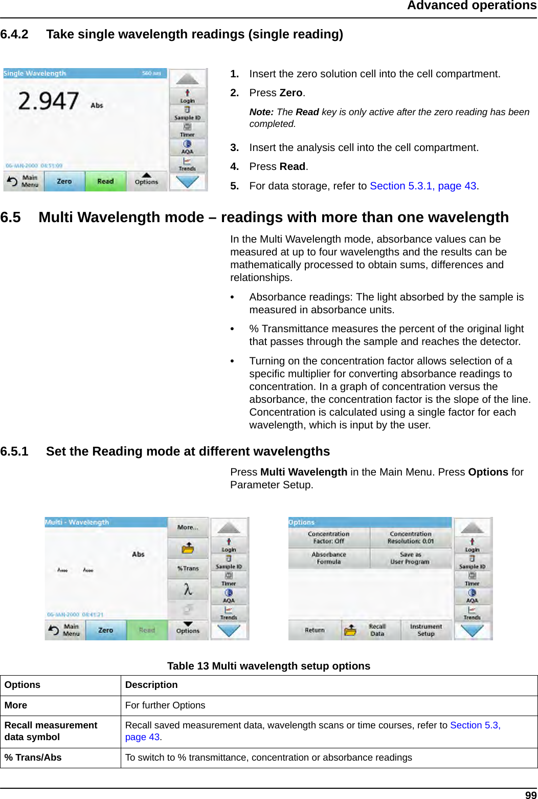 99Advanced operations6.4.2 Take single wavelength readings (single reading)1. Insert the zero solution cell into the cell compartment.2. Press Zero.Note: The Read key is only active after the zero reading has been completed.3. Insert the analysis cell into the cell compartment.4. Press Read. 5. For data storage, refer to Section 5.3.1, page 43.6.5 Multi Wavelength mode – readings with more than one wavelengthIn the Multi Wavelength mode, absorbance values can be measured at up to four wavelengths and the results can be mathematically processed to obtain sums, differences and relationships.•Absorbance readings: The light absorbed by the sample is measured in absorbance units.•% Transmittance measures the percent of the original light that passes through the sample and reaches the detector.•Turning on the concentration factor allows selection of a specific multiplier for converting absorbance readings to concentration. In a graph of concentration versus the absorbance, the concentration factor is the slope of the line. Concentration is calculated using a single factor for each wavelength, which is input by the user.6.5.1 Set the Reading mode at different wavelengths Press Multi Wavelength in the Main Menu. Press Options for Parameter Setup.Table 13 Multi wavelength setup options Options DescriptionMore For further OptionsRecall measurement data symbol Recall saved measurement data, wavelength scans or time courses, refer to Section 5.3, page 43.% Trans/Abs To switch to % transmittance, concentration or absorbance readings