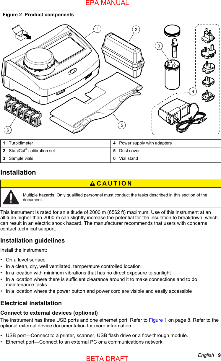 Figure 2  Product components1   Turbidimeter 4   Power supply with adapters2   StablCal® calibration set 5   Dust cover3   Sample vials 6   Vial standInstallationCAUTION Multiple hazards. Only qualified personnel must conduct the tasks described in this section of thedocument.This instrument is rated for an altitude of 2000 m (6562 ft) maximum. Use of this instrument at analtitude higher than 2000 m can slightly increase the potential for the insulation to breakdown, whichcan result in an electric shock hazard. The manufacturer recommends that users with concernscontact technical support.Installation guidelinesInstall the instrument:•On a level surface• In a clean, dry, well ventilated, temperature controlled location• In a location with minimum vibrations that has no direct exposure to sunlight• In a location where there is sufficient clearance around it to make connections and to domaintenance tasks• In a location where the power button and power cord are visible and easily accessibleElectrical installationConnect to external devices (optional)The instrument has three USB ports and one ethernet port. Refer to Figure 1 on page 8. Refer to theoptional external device documentation for more information.• USB port—Connect to a printer, scanner, USB flash drive or a flow-through module.• Ethernet port—Connect to an external PC or a communications network.English   9EPA MANUALBETA DRAFT