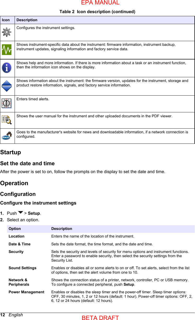 Table 2  Icon description (continued)Icon DescriptionConfigures the instrument settings.Shows instrument-specific data about the instrument: firmware information, instrument backup,instrument updates, signaling information and factory service data.Shows help and more information. If there is more information about a task or an instrument function,then the information icon shows on the display.Shows information about the instrument: the firmware version, updates for the instrument, storage andproduct restore information, signals, and factory service information.Enters timed alerts.Shows the user manual for the instrument and other uploaded documents in the PDF viewer.Goes to the manufacturer&apos;s website for news and downloadable information, if a network connection isconfigured.StartupSet the date and timeAfter the power is set to on, follow the prompts on the display to set the date and time.OperationConfigurationConfigure the instrument settings1. Push   &gt; Setup.2. Select an option.Option DescriptionLocation Enters the name of the location of the instrument.Date &amp; Time Sets the date format, the time format, and the date and time.Security Sets the security and levels of security for menu options and instrument functions.Enter a password to enable security, then select the security settings from theSecurity List.Sound Settings Enables or disables all or some alerts to on or off. To set alerts, select from the listof options, then set the alert volume from one to 10.Network &amp;PeripheralsShows the connection status of a printer, network, controller, PC or USB memory.To configure a connected peripheral, push Setup.Power Management Enables or disables the sleep timer and the power-off timer. Sleep timer options:OFF, 30 minutes, 1, 2 or 12 hours (default: 1 hour). Power-off timer options: OFF, 2,6, 12 or 24 hours (default: 12 hours).12   EnglishEPA MANUALBETA DRAFT