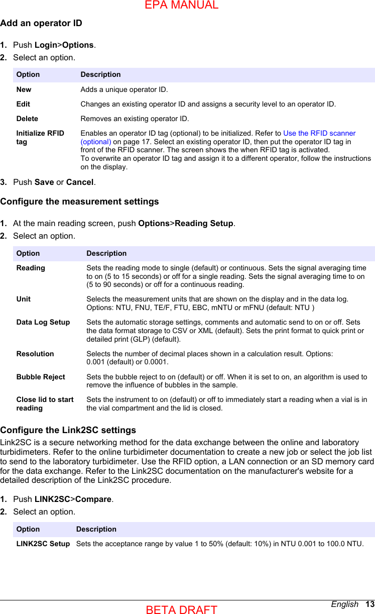 Add an operator ID1. Push Login&gt;Options.2. Select an option.Option DescriptionNew Adds a unique operator ID.Edit Changes an existing operator ID and assigns a security level to an operator ID.Delete Removes an existing operator ID.Initialize RFIDtagEnables an operator ID tag (optional) to be initialized. Refer to Use the RFID scanner(optional) on page 17. Select an existing operator ID, then put the operator ID tag infront of the RFID scanner. The screen shows the when RFID tag is activated.To overwrite an operator ID tag and assign it to a different operator, follow the instructionson the display.3. Push Save or Cancel.Configure the measurement settings1. At the main reading screen, push Options&gt;Reading Setup.2. Select an option.Option DescriptionReading Sets the reading mode to single (default) or continuous. Sets the signal averaging timeto on (5 to 15 seconds) or off for a single reading. Sets the signal averaging time to on(5 to 90 seconds) or off for a continuous reading.Unit Selects the measurement units that are shown on the display and in the data log.Options: NTU, FNU, TE/F, FTU, EBC, mNTU or mFNU (default: NTU )Data Log Setup Sets the automatic storage settings, comments and automatic send to on or off. Setsthe data format storage to CSV or XML (default). Sets the print format to quick print ordetailed print (GLP) (default).Resolution Selects the number of decimal places shown in a calculation result. Options:0.001 (default) or 0.0001.Bubble Reject Sets the bubble reject to on (default) or off. When it is set to on, an algorithm is used toremove the influence of bubbles in the sample.Close lid to startreadingSets the instrument to on (default) or off to immediately start a reading when a vial is inthe vial compartment and the lid is closed.Configure the Link2SC settingsLink2SC is a secure networking method for the data exchange between the online and laboratoryturbidimeters. Refer to the online turbidimeter documentation to create a new job or select the job listto send to the laboratory turbidimeter. Use the RFID option, a LAN connection or an SD memory cardfor the data exchange. Refer to the Link2SC documentation on the manufacturer&apos;s website for adetailed description of the Link2SC procedure.1. Push LINK2SC&gt;Compare.2. Select an option.Option DescriptionLINK2SC Setup Sets the acceptance range by value 1 to 50% (default: 10%) in NTU 0.001 to 100.0 NTU.English   13EPA MANUALBETA DRAFT