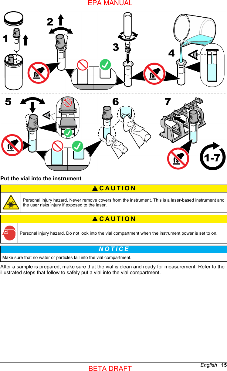 Put the vial into the instrumentCAUTION Personal injury hazard. Never remove covers from the instrument. This is a laser-based instrument andthe user risks injury if exposed to the laser.CAUTION Personal injury hazard. Do not look into the vial compartment when the instrument power is set to on.N O T I C E Make sure that no water or particles fall into the vial compartment.After a sample is prepared, make sure that the vial is clean and ready for measurement. Refer to theillustrated steps that follow to safely put a vial into the vial compartment.English   15EPA MANUALBETA DRAFT