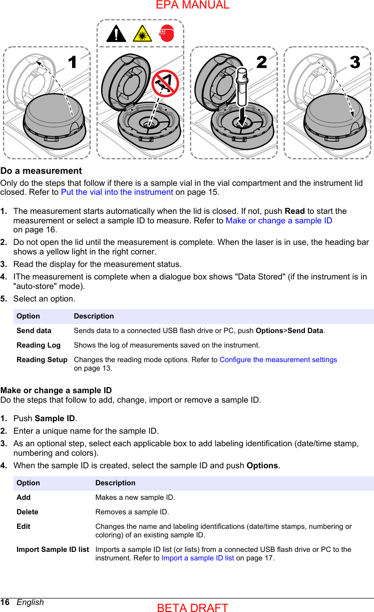 Do a measurementOnly do the steps that follow if there is a sample vial in the vial compartment and the instrument lidclosed. Refer to Put the vial into the instrument on page 15.1. The measurement starts automatically when the lid is closed. If not, push Read to start themeasurement or select a sample ID to measure. Refer to Make or change a sample IDon page 16.2. Do not open the lid until the measurement is complete. When the laser is in use, the heading barshows a yellow light in the right corner.3. Read the display for the measurement status.4. IThe measurement is complete when a dialogue box shows &quot;Data Stored&quot; (if the instrument is in&quot;auto-store&quot; mode).5. Select an option.Option DescriptionSend data Sends data to a connected USB flash drive or PC, push Options&gt;Send Data.Reading Log Shows the log of measurements saved on the instrument.Reading Setup Changes the reading mode options. Refer to Configure the measurement settingson page 13.Make or change a sample IDDo the steps that follow to add, change, import or remove a sample ID.1. Push Sample ID.2. Enter a unique name for the sample ID.3. As an optional step, select each applicable box to add labeling identification (date/time stamp,numbering and colors).4. When the sample ID is created, select the sample ID and push Options.Option DescriptionAdd Makes a new sample ID.Delete Removes a sample ID.Edit Changes the name and labeling identifications (date/time stamps, numbering orcoloring) of an existing sample ID.Import Sample ID list Imports a sample ID list (or lists) from a connected USB flash drive or PC to theinstrument. Refer to Import a sample ID list on page 17.16   EnglishEPA MANUALBETA DRAFT