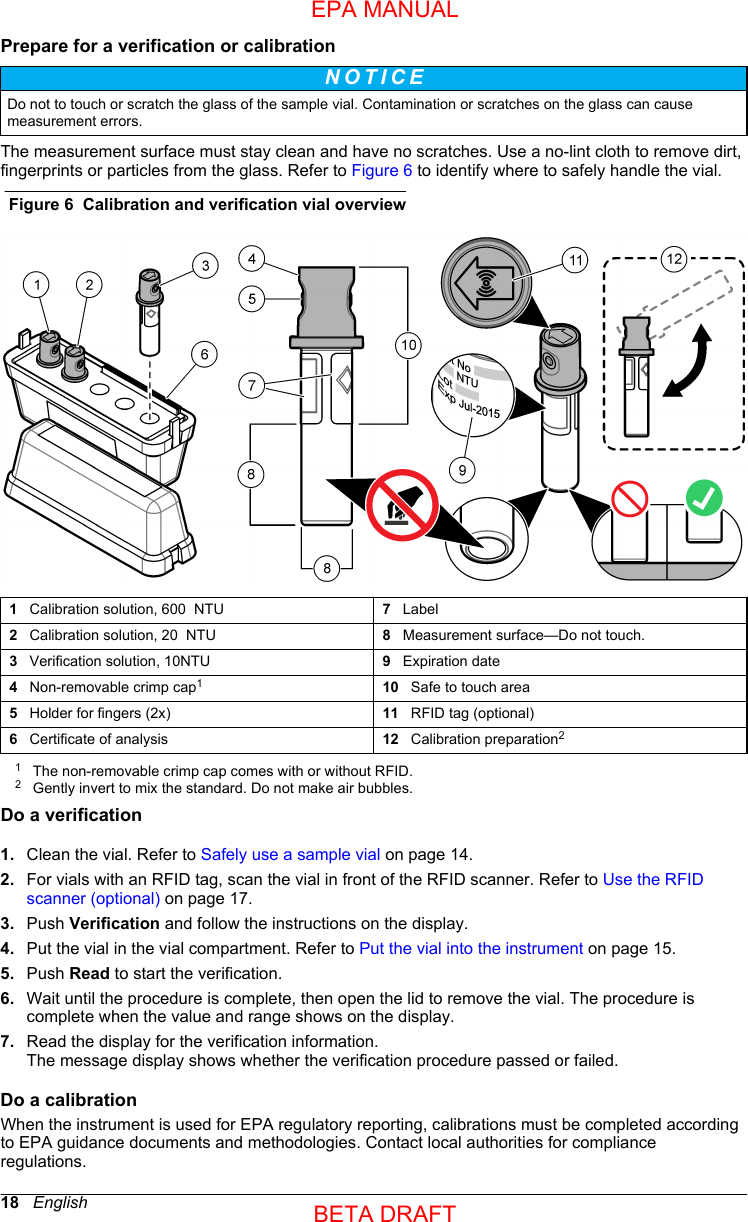 Prepare for a verification or calibrationN O T I C E Do not to touch or scratch the glass of the sample vial. Contamination or scratches on the glass can causemeasurement errors.The measurement surface must stay clean and have no scratches. Use a no-lint cloth to remove dirt,fingerprints or particles from the glass. Refer to Figure 6 to identify where to safely handle the vial.Figure 6  Calibration and verification vial overview1   Calibration solution, 600  NTU 7   Label2   Calibration solution, 20  NTU 8   Measurement surface—Do not touch.3   Verification solution, 10NTU 9   Expiration date4   Non-removable crimp cap110   Safe to touch area5   Holder for fingers (2x) 11   RFID tag (optional)6   Certificate of analysis 12   Calibration preparation21The non-removable crimp cap comes with or without RFID.2Gently invert to mix the standard. Do not make air bubbles.Do a verification1. Clean the vial. Refer to Safely use a sample vial on page 14.2. For vials with an RFID tag, scan the vial in front of the RFID scanner. Refer to Use the RFIDscanner (optional) on page 17.3. Push Verification and follow the instructions on the display.4. Put the vial in the vial compartment. Refer to Put the vial into the instrument on page 15.5. Push Read to start the verification.6. Wait until the procedure is complete, then open the lid to remove the vial. The procedure iscomplete when the value and range shows on the display.7. Read the display for the verification information.The message display shows whether the verification procedure passed or failed.Do a calibrationWhen the instrument is used for EPA regulatory reporting, calibrations must be completed accordingto EPA guidance documents and methodologies. Contact local authorities for complianceregulations.18   EnglishEPA MANUALBETA DRAFT