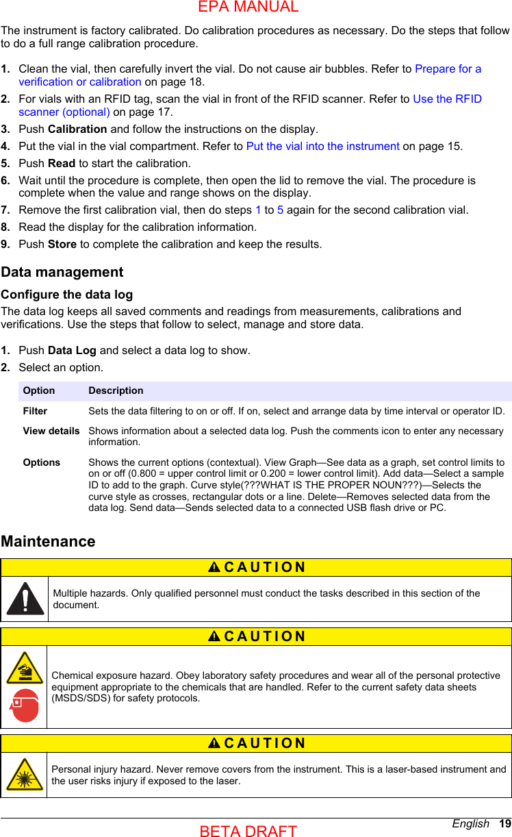 The instrument is factory calibrated. Do calibration procedures as necessary. Do the steps that followto do a full range calibration procedure.1. Clean the vial, then carefully invert the vial. Do not cause air bubbles. Refer to Prepare for averification or calibration on page 18.2. For vials with an RFID tag, scan the vial in front of the RFID scanner. Refer to Use the RFIDscanner (optional) on page 17.3. Push Calibration and follow the instructions on the display.4. Put the vial in the vial compartment. Refer to Put the vial into the instrument on page 15.5. Push Read to start the calibration.6. Wait until the procedure is complete, then open the lid to remove the vial. The procedure iscomplete when the value and range shows on the display.7. Remove the first calibration vial, then do steps 1 to 5 again for the second calibration vial.8. Read the display for the calibration information.9. Push Store to complete the calibration and keep the results.Data managementConfigure the data logThe data log keeps all saved comments and readings from measurements, calibrations andverifications. Use the steps that follow to select, manage and store data.1. Push Data Log and select a data log to show.2. Select an option.Option DescriptionFilter Sets the data filtering to on or off. If on, select and arrange data by time interval or operator ID.View details Shows information about a selected data log. Push the comments icon to enter any necessaryinformation.Options Shows the current options (contextual). View Graph—See data as a graph, set control limits toon or off (0.800 = upper control limit or 0.200 = lower control limit). Add data—Select a sampleID to add to the graph. Curve style(???WHAT IS THE PROPER NOUN???)—Selects thecurve style as crosses, rectangular dots or a line. Delete—Removes selected data from thedata log. Send data—Sends selected data to a connected USB flash drive or PC.MaintenanceCAUTION Multiple hazards. Only qualified personnel must conduct the tasks described in this section of thedocument.CAUTION Chemical exposure hazard. Obey laboratory safety procedures and wear all of the personal protectiveequipment appropriate to the chemicals that are handled. Refer to the current safety data sheets(MSDS/SDS) for safety protocols.CAUTION Personal injury hazard. Never remove covers from the instrument. This is a laser-based instrument andthe user risks injury if exposed to the laser.English   19EPA MANUALBETA DRAFT