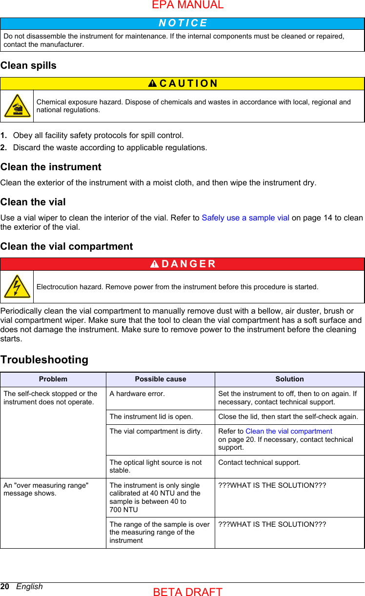 N O T I C E Do not disassemble the instrument for maintenance. If the internal components must be cleaned or repaired,contact the manufacturer.Clean spillsCAUTION Chemical exposure hazard. Dispose of chemicals and wastes in accordance with local, regional andnational regulations.1. Obey all facility safety protocols for spill control.2. Discard the waste according to applicable regulations.Clean the instrumentClean the exterior of the instrument with a moist cloth, and then wipe the instrument dry.Clean the vialUse a vial wiper to clean the interior of the vial. Refer to Safely use a sample vial on page 14 to cleanthe exterior of the vial.Clean the vial compartmentD A N G E R Electrocution hazard. Remove power from the instrument before this procedure is started.Periodically clean the vial compartment to manually remove dust with a bellow, air duster, brush orvial compartment wiper. Make sure that the tool to clean the vial compartment has a soft surface anddoes not damage the instrument. Make sure to remove power to the instrument before the cleaningstarts.TroubleshootingProblem Possible cause SolutionThe self-check stopped or theinstrument does not operate.A hardware error. Set the instrument to off, then to on again. Ifnecessary, contact technical support.The instrument lid is open. Close the lid, then start the self-check again.The vial compartment is dirty. Refer to Clean the vial compartmenton page 20. If necessary, contact technicalsupport.The optical light source is notstable.Contact technical support.An &quot;over measuring range&quot;message shows.The instrument is only singlecalibrated at 40 NTU and thesample is between 40 to700 NTU???WHAT IS THE SOLUTION???The range of the sample is overthe measuring range of theinstrument???WHAT IS THE SOLUTION???20   EnglishEPA MANUALBETA DRAFT