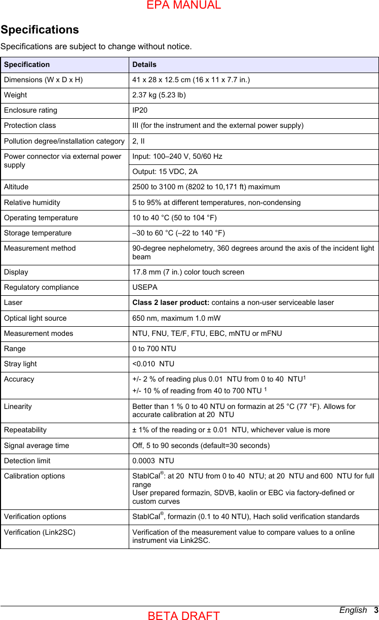 SpecificationsSpecifications are subject to change without notice.Specification DetailsDimensions (W x D x H) 41 x 28 x 12.5 cm (16 x 11 x 7.7 in.)Weight 2.37 kg (5.23 lb)Enclosure rating IP20 Protection class III (for the instrument and the external power supply)Pollution degree/installation category 2, IIPower connector via external powersupplyInput: 100–240 V, 50/60 HzOutput: 15 VDC, 2AAltitude 2500 to 3100 m (8202 to 10,171 ft) maximumRelative humidity 5 to 95% at different temperatures, non-condensingOperating temperature 10 to 40 °C (50 to 104 °F)Storage temperature –30 to 60 °C (–22 to 140 °F)Measurement method 90-degree nephelometry, 360 degrees around the axis of the incident lightbeamDisplay 17.8 mm (7 in.) color touch screenRegulatory compliance USEPALaser Class 2 laser product: contains a non-user serviceable laserOptical light source 650 nm, maximum 1.0 mWMeasurement modes NTU, FNU, TE/F, FTU, EBC, mNTU or mFNURange 0 to 700 NTUStray light &lt;0.010  NTUAccuracy +/- 2 % of reading plus 0.01  NTU from 0 to 40  NTU1+/- 10 % of reading from 40 to 700 NTU 1Linearity Better than 1 % 0 to 40 NTU on formazin at 25 °C (77 °F). Allows foraccurate calibration at 20  NTURepeatability ± 1% of the reading or ± 0.01  NTU, whichever value is moreSignal average time Off, 5 to 90 seconds (default=30 seconds)Detection limit 0.0003  NTUCalibration options StablCal®: at 20  NTU from 0 to 40  NTU; at 20  NTU and 600  NTU for fullrangeUser prepared formazin, SDVB, kaolin or EBC via factory-defined orcustom curvesVerification options StablCal®, formazin (0.1 to 40 NTU), Hach solid verification standardsVerification (Link2SC) Verification of the measurement value to compare values to a onlineinstrument via Link2SC.English   3EPA MANUALBETA DRAFT