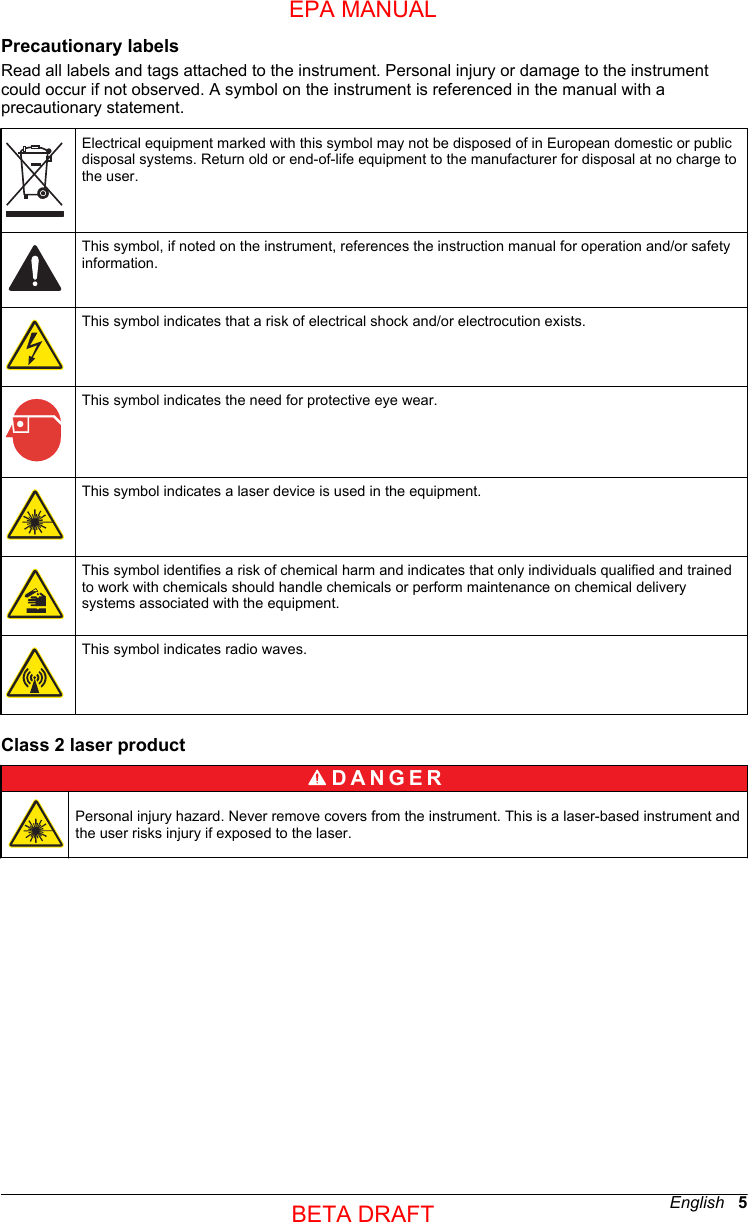 Precautionary labelsRead all labels and tags attached to the instrument. Personal injury or damage to the instrumentcould occur if not observed. A symbol on the instrument is referenced in the manual with aprecautionary statement.Electrical equipment marked with this symbol may not be disposed of in European domestic or publicdisposal systems. Return old or end-of-life equipment to the manufacturer for disposal at no charge tothe user.This symbol, if noted on the instrument, references the instruction manual for operation and/or safetyinformation.This symbol indicates that a risk of electrical shock and/or electrocution exists.This symbol indicates the need for protective eye wear.This symbol indicates a laser device is used in the equipment.This symbol identifies a risk of chemical harm and indicates that only individuals qualified and trainedto work with chemicals should handle chemicals or perform maintenance on chemical deliverysystems associated with the equipment.This symbol indicates radio waves.Class 2 laser productD A N G E R Personal injury hazard. Never remove covers from the instrument. This is a laser-based instrument andthe user risks injury if exposed to the laser.English   5EPA MANUALBETA DRAFT