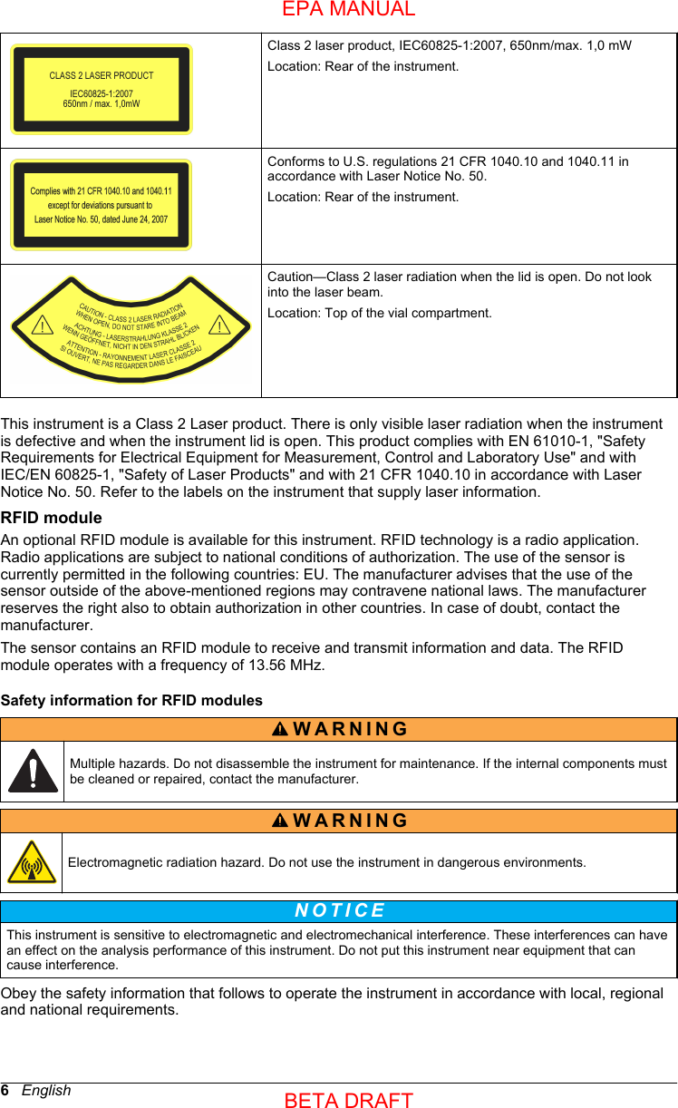 Class 2 laser product, IEC60825-1:2007, 650nm/max. 1,0 mWLocation: Rear of the instrument.Conforms to U.S. regulations 21 CFR 1040.10 and 1040.11 inaccordance with Laser Notice No. 50.Location: Rear of the instrument.Caution—Class 2 laser radiation when the lid is open. Do not lookinto the laser beam.Location: Top of the vial compartment.This instrument is a Class 2 Laser product. There is only visible laser radiation when the instrumentis defective and when the instrument lid is open. This product complies with EN 61010-1, &quot;SafetyRequirements for Electrical Equipment for Measurement, Control and Laboratory Use&quot; and withIEC/EN 60825-1, &quot;Safety of Laser Products&quot; and with 21 CFR 1040.10 in accordance with LaserNotice No. 50. Refer to the labels on the instrument that supply laser information.RFID moduleAn optional RFID module is available for this instrument. RFID technology is a radio application.Radio applications are subject to national conditions of authorization. The use of the sensor iscurrently permitted in the following countries: EU. The manufacturer advises that the use of thesensor outside of the above-mentioned regions may contravene national laws. The manufacturerreserves the right also to obtain authorization in other countries. In case of doubt, contact themanufacturer.The sensor contains an RFID module to receive and transmit information and data. The RFIDmodule operates with a frequency of 13.56 MHz.Safety information for RFID modulesWARNING Multiple hazards. Do not disassemble the instrument for maintenance. If the internal components mustbe cleaned or repaired, contact the manufacturer.WARNING Electromagnetic radiation hazard. Do not use the instrument in dangerous environments.N O T I C E This instrument is sensitive to electromagnetic and electromechanical interference. These interferences can havean effect on the analysis performance of this instrument. Do not put this instrument near equipment that cancause interference.Obey the safety information that follows to operate the instrument in accordance with local, regionaland national requirements.6   EnglishEPA MANUALBETA DRAFT