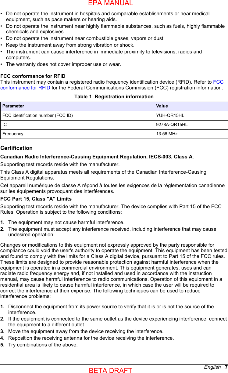 • Do not operate the instrument in hospitals and comparable establishments or near medicalequipment, such as pace makers or hearing aids.•Do not operate the instrument near highly flammable substances, such as fuels, highly flammablechemicals and explosives.• Do not operate the instrument near combustible gases, vapors or dust.• Keep the instrument away from strong vibration or shock.• The instrument can cause interference in immediate proximity to televisions, radios andcomputers.• The warranty does not cover improper use or wear.FCC conformance for RFIDThis instrument may contain a registered radio frequency identification device (RFID). Refer to FCCconformance for RFID for the Federal Communications Commission (FCC) registration information.Table 1  Registration informationParameter ValueFCC identification number (FCC ID) YUH-QR15HLIC 9278A-QR15HLFrequency 13.56 MHzCertificationCanadian Radio Interference-Causing Equipment Regulation, IECS-003, Class A:Supporting test records reside with the manufacturer.This Class A digital apparatus meets all requirements of the Canadian Interference-CausingEquipment Regulations.Cet appareil numérique de classe A répond à toutes les exigences de la réglementation canadiennesur les équipements provoquant des interférences.FCC Part 15, Class &quot;A&quot; LimitsSupporting test records reside with the manufacturer. The device complies with Part 15 of the FCCRules. Operation is subject to the following conditions:1. The equipment may not cause harmful interference.2. The equipment must accept any interference received, including interference that may causeundesired operation.Changes or modifications to this equipment not expressly approved by the party responsible forcompliance could void the user&apos;s authority to operate the equipment. This equipment has been testedand found to comply with the limits for a Class A digital device, pursuant to Part 15 of the FCC rules.These limits are designed to provide reasonable protection against harmful interference when theequipment is operated in a commercial environment. This equipment generates, uses and canradiate radio frequency energy and, if not installed and used in accordance with the instructionmanual, may cause harmful interference to radio communications. Operation of this equipment in aresidential area is likely to cause harmful interference, in which case the user will be required tocorrect the interference at their expense. The following techniques can be used to reduceinterference problems:1. Disconnect the equipment from its power source to verify that it is or is not the source of theinterference.2. If the equipment is connected to the same outlet as the device experiencing interference, connectthe equipment to a different outlet.3. Move the equipment away from the device receiving the interference.4. Reposition the receiving antenna for the device receiving the interference.5. Try combinations of the above.English   7EPA MANUALBETA DRAFT