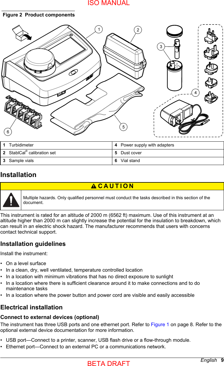 Figure 2  Product components1   Turbidimeter 4   Power supply with adapters2   StablCal® calibration set 5   Dust cover3   Sample vials 6   Vial standInstallationCAUTION Multiple hazards. Only qualified personnel must conduct the tasks described in this section of thedocument.This instrument is rated for an altitude of 2000 m (6562 ft) maximum. Use of this instrument at analtitude higher than 2000 m can slightly increase the potential for the insulation to breakdown, whichcan result in an electric shock hazard. The manufacturer recommends that users with concernscontact technical support.Installation guidelinesInstall the instrument:•On a level surface• In a clean, dry, well ventilated, temperature controlled location• In a location with minimum vibrations that has no direct exposure to sunlight• In a location where there is sufficient clearance around it to make connections and to domaintenance tasks• In a location where the power button and power cord are visible and easily accessibleElectrical installationConnect to external devices (optional)The instrument has three USB ports and one ethernet port. Refer to Figure 1 on page 8. Refer to theoptional external device documentation for more information.• USB port—Connect to a printer, scanner, USB flash drive or a flow-through module.• Ethernet port—Connect to an external PC or a communications network.English   9ISO MANUALBETA DRAFT 