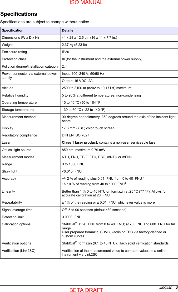 SpecificationsSpecifications are subject to change without notice.Specification DetailsDimensions (W x D x H) 41 x 28 x 12.5 cm (16 x 11 x 7.7 in.)Weight 2.37 kg (5.23 lb)Enclosure rating IP20 Protection class III (for the instrument and the external power supply)Pollution degree/installation category 2, IIPower connector via external powersupplyInput: 100–240 V, 50/60 HzOutput: 15 VDC, 2AAltitude 2500 to 3100 m (8202 to 10,171 ft) maximumRelative humidity 5 to 95% at different temperatures, non-condensingOperating temperature 10 to 40 °C (50 to 104 °F)Storage temperature –30 to 60 °C (–22 to 140 °F)Measurement method 90-degree nephelometry, 360 degrees around the axis of the incident lightbeamDisplay 17.8 mm (7 in.) color touch screenRegulatory compliance DIN EN ISO 7027 Laser Class 1 laser product: contains a non-user serviceable laserOptical light source 850 nm, maximum 0.79 mWMeasurement modes NTU, FNU, TE/F, FTU, EBC, mNTU or mFNURange 0 to 1000 FNUStray light &lt;0.010  FNUAccuracy +/- 2 % of reading plus 0.01  FNU from 0 to 40  FNU 1+/- 10 % of reading from 40 to 1000 FNU1Linearity Better than 1 % 0 to 40 NTU on formazin at 25 °C (77 °F). Allows foraccurate calibration at 20  FNURepeatability ± 1% of the reading or ± 0.01  FNU, whichever value is moreSignal average time Off, 5 to 90 seconds (default=30 seconds)Detection limit 0.0003  FNUCalibration options StablCal®: at 20  FNU from 0 to 40  FNU; at 20  FNU and 600  FNU for fullrangeUser prepared formazin, SDVB, kaolin or EBC via factory-defined orcustom curvesVerification options StablCal®, formazin (0.1 to 40 NTU), Hach solid verification standardsVerification (Link2SC) Verification of the measurement value to compare values to a onlineinstrument via Link2SC.English   3ISO MANUALBETA DRAFT 