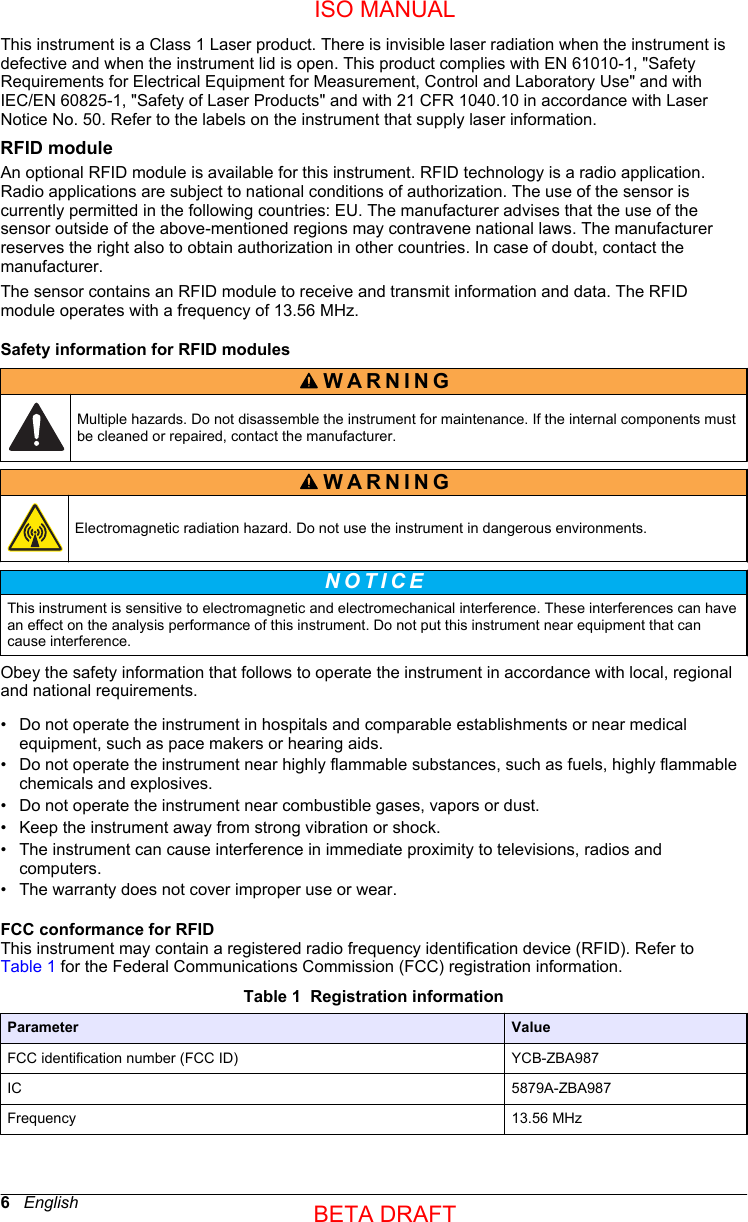 This instrument is a Class 1 Laser product. There is invisible laser radiation when the instrument isdefective and when the instrument lid is open. This product complies with EN 61010-1, &quot;SafetyRequirements for Electrical Equipment for Measurement, Control and Laboratory Use&quot; and withIEC/EN 60825-1, &quot;Safety of Laser Products&quot; and with 21 CFR 1040.10 in accordance with LaserNotice No. 50. Refer to the labels on the instrument that supply laser information.RFID moduleAn optional RFID module is available for this instrument. RFID technology is a radio application.Radio applications are subject to national conditions of authorization. The use of the sensor iscurrently permitted in the following countries: EU. The manufacturer advises that the use of thesensor outside of the above-mentioned regions may contravene national laws. The manufacturerreserves the right also to obtain authorization in other countries. In case of doubt, contact themanufacturer.The sensor contains an RFID module to receive and transmit information and data. The RFIDmodule operates with a frequency of 13.56 MHz.Safety information for RFID modulesWARNING Multiple hazards. Do not disassemble the instrument for maintenance. If the internal components mustbe cleaned or repaired, contact the manufacturer.WARNING Electromagnetic radiation hazard. Do not use the instrument in dangerous environments.N O T I C E This instrument is sensitive to electromagnetic and electromechanical interference. These interferences can havean effect on the analysis performance of this instrument. Do not put this instrument near equipment that cancause interference.Obey the safety information that follows to operate the instrument in accordance with local, regionaland national requirements.•Do not operate the instrument in hospitals and comparable establishments or near medicalequipment, such as pace makers or hearing aids.• Do not operate the instrument near highly flammable substances, such as fuels, highly flammablechemicals and explosives.• Do not operate the instrument near combustible gases, vapors or dust.• Keep the instrument away from strong vibration or shock.• The instrument can cause interference in immediate proximity to televisions, radios andcomputers.• The warranty does not cover improper use or wear.FCC conformance for RFIDThis instrument may contain a registered radio frequency identification device (RFID). Refer to Table 1 for the Federal Communications Commission (FCC) registration information.Table 1  Registration informationParameter ValueFCC identification number (FCC ID) YCB-ZBA987 IC 5879A-ZBA987 Frequency 13.56 MHz6   EnglishISO MANUALBETA DRAFT 