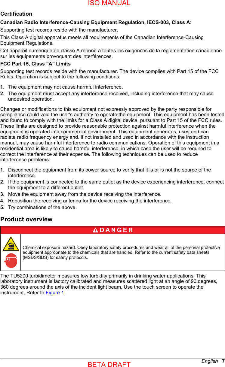 CertificationCanadian Radio Interference-Causing Equipment Regulation, IECS-003, Class A:Supporting test records reside with the manufacturer.This Class A digital apparatus meets all requirements of the Canadian Interference-CausingEquipment Regulations.Cet appareil numérique de classe A répond à toutes les exigences de la réglementation canadiennesur les équipements provoquant des interférences.FCC Part 15, Class &quot;A&quot; LimitsSupporting test records reside with the manufacturer. The device complies with Part 15 of the FCCRules. Operation is subject to the following conditions:1. The equipment may not cause harmful interference.2. The equipment must accept any interference received, including interference that may causeundesired operation.Changes or modifications to this equipment not expressly approved by the party responsible forcompliance could void the user&apos;s authority to operate the equipment. This equipment has been testedand found to comply with the limits for a Class A digital device, pursuant to Part 15 of the FCC rules.These limits are designed to provide reasonable protection against harmful interference when theequipment is operated in a commercial environment. This equipment generates, uses and canradiate radio frequency energy and, if not installed and used in accordance with the instructionmanual, may cause harmful interference to radio communications. Operation of this equipment in aresidential area is likely to cause harmful interference, in which case the user will be required tocorrect the interference at their expense. The following techniques can be used to reduceinterference problems:1. Disconnect the equipment from its power source to verify that it is or is not the source of theinterference.2. If the equipment is connected to the same outlet as the device experiencing interference, connectthe equipment to a different outlet.3. Move the equipment away from the device receiving the interference.4. Reposition the receiving antenna for the device receiving the interference.5. Try combinations of the above.Product overviewD A N G E R Chemical exposure hazard. Obey laboratory safety procedures and wear all of the personal protectiveequipment appropriate to the chemicals that are handled. Refer to the current safety data sheets(MSDS/SDS) for safety protocols.The TU5200 turbidimeter measures low turbidity primarily in drinking water applications. Thislaboratory instrument is factory calibrated and measures scattered light at an angle of 90 degrees,360 degrees around the axis of the incident light beam. Use the touch screen to operate theinstrument. Refer to Figure 1.English   7ISO MANUALBETA DRAFT 