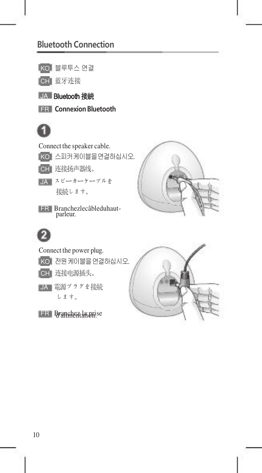 FR   Branchez la prise FR   Branchezlecâbleduhaut-    Bluetooth Connection  KO   블루투스 연결 CH   蓝牙连接 JA  Bluetooth接続 FR  Connexion Bluetooth   Connect the speaker cable. KO   스피커 케이블을 연결하십시오. CH   连接扬声器线。 JA  スピーカーケーブルを 接続します。  parleur.   Connect the power plug. KO   전원 케이블을 연결하십시오. CH   连接电源插头。 JA  電源プラグを接続 します。 d&apos;alimentation.         10