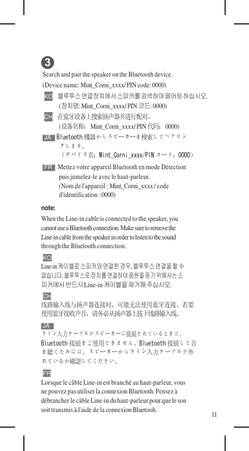      Search and pair the speaker on the Bluetooth device. (Device name: Mint_Corni_xxxx/ PIN code: 0000) KO   블루투스 연결장치에서 스피커를 검색하여 페어링 하십시오. (장치명: Mint_Corni_xxxx/ PIN 코드: 0000) CH   在蓝牙设备上搜索扬声器并进行配对。 (设备名称： Mint_Corni_xxxx/ PIN 代码： 0000) JA  Bluetooth 機器からスピーカーを検索してペアリン グします。 （デバイス名：Mint_Corni_xxxx/PIN コード：0000） FR  Mettez votre appareil Bluetooth en mode Détection puis jumelez-le avec le haut-parleur. (Nom de l&apos;appareil : Mint_Corni_xxxx / code d&apos;identification : 0000) note: When the Line-in cable is connected to the speaker, you cannot use a Bluetooth connection. Make sure to remove the Line-in cable from the speaker in order to listen to the sound through the Bluetooth connection. KO Line-in 케이블로 스피커와 연결한 경우, 블루투스 연결을 할 수 없습니다. 블루투스로 장치를 연결하여 음원을 듣기 위해서는 스 피커에서 반드시 Line-in 케이블을 제거해 주십시오. CH 线路输入线与扬声器连接时，可能无法使用蓝牙连接。若要 使用蓝牙接收声音，请务必从扬声器上拔下线路输入线。 JA ライン入力ケーブルがスピーカーに接続されているときは、 Bluetooth 接続をご使用できません。Bluetooth 接続して音 を聴くためには、スピーカーからライン入力ケーブルが外 れているか確認してください。 FR Lorsque le câble Line-in est branché au haut-parleur, vous ne pouvez pas utiliser la connexion Bluetooth. Pensez à débrancher le câble Line-in du haut-parleur pour que le son soit transmis à l&apos;aide de la connexion Bluetooh. 11 
