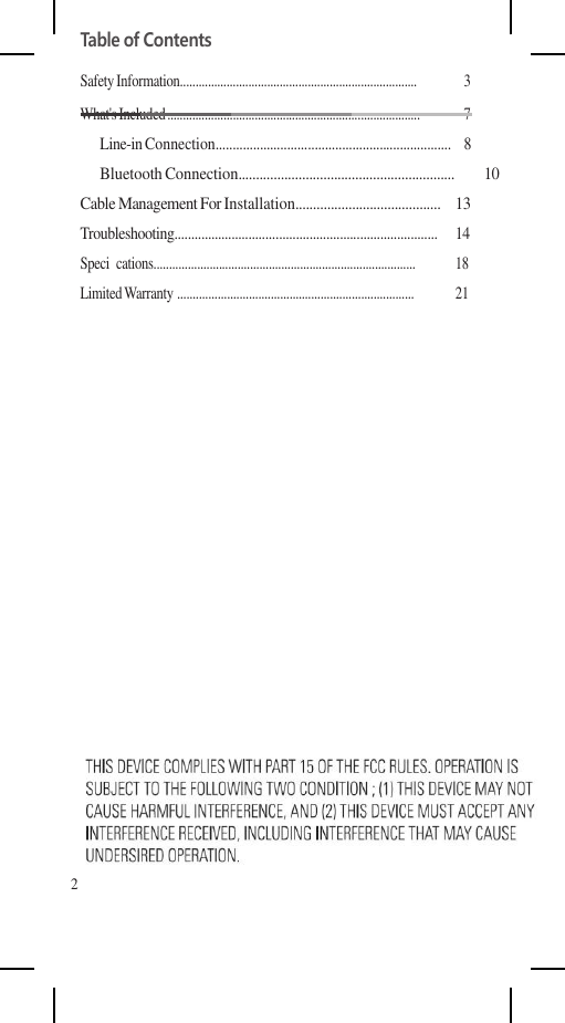 Table of Contents Safety Information............................................................................  3 What&apos;s Included .................................................................................  7 Line-in Connection.....................................................................  8 Bluetooth Connection.............................................................  10 Cable Management For Installation.........................................  13 Troubleshooting..............................................................................  14 Speci  cations....................................................................................  18 Limited Warranty ............................................................................  21                     2 