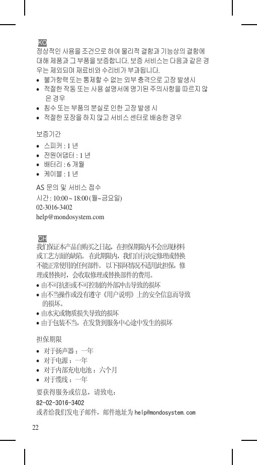    KO 정상적인 사용을 조건으로 하여 물리적 결함과 기능상의 결함에 대해 제품과 그 부품을 보증합니다. 보증 서비스는 다음과 같은 경 우는 제외되며 재료비와 수리비가 부과됩니다.    불가항력 또는 통제할 수 없는 외부 충격으로 고장 발생시    적절한 작동 또는 사용 설명서에 명기된 주의사항을 따르지 않 은 경우    침수 또는 부품의 분실로 인한 고장 발생 시    적절한 포장을 하지 않고 서비스 센터로 배송한 경우 보증기간    스피커 : 1년    전원어댑터 : 1년    배터리 : 6개월    케이블 : 1년 AS 문의 및 서비스 접수 시간 : 10:00 ~ 18:00 (월~금요일) 02-3016-3402 help@mondosystem.com  CH 我们保证本产品自购买之日起，在担保期限内不会出现材料 或工艺方面的缺陷。 在此期限内，我们自行决定修理或替换 不能正常使用的任何部件。 以下损坏情况不适用此担保，修 理或替换时，会收取修理或替换部件的费用。  由不可抗拒或不可控制的外部冲击导致的损坏  由不当操作或没有遵守《用户说明》上的安全信息而导致 的损坏。  由水灾或物质损失导致的损坏  由于包装不当，在发货到服务中心途中发生的损坏 担保期限    对于扬声器 ：一年    对于电源 ：一年    对于内部充电电池 ：六个月    对于缆线 ：一年 要获得服务或信息，请致电： 82-02-3016-3402 或者给我们发电子邮件，邮件地址为 help@mondosystem.com 22