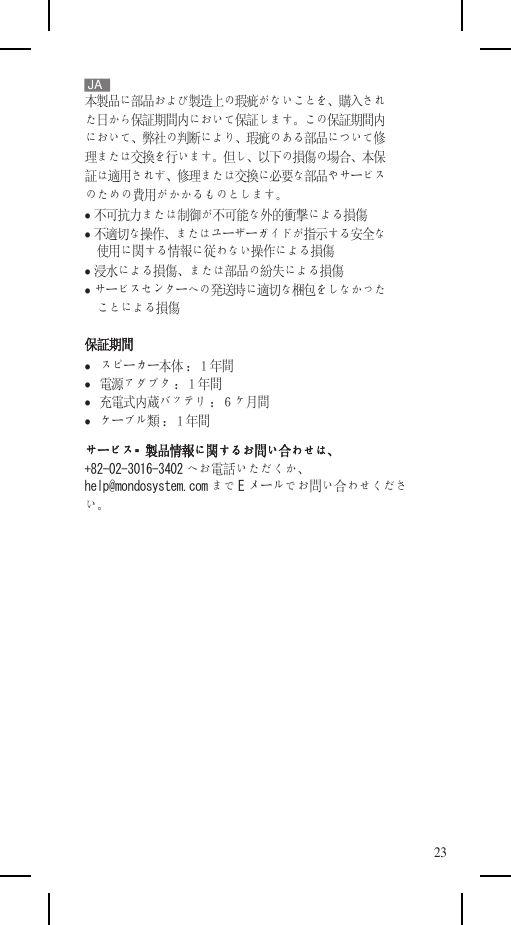    JA 本製品に部品および製造上の瑕疵がないことを、購入され た日から保証期間内において保証します。この保証期間内 において、弊社の判断により、瑕疵のある部品について修 理または交換を行います。但し、以下の損傷の場合、本保 証は適用されず、修理または交換に必要な部品やサービス のための費用がかかるものとします。  不可抗力または制御が不可能な外的衝撃による損傷  不適切な操作、またはユーザーガイドが指示する安全な 使用に関する情報に従わない操作による損傷  浸水による損傷、または部品の紛失による損傷  サービスセンターへの発送時に適切な梱包をしなかった ことによる損傷 保証期間    スピーカー本体 ：１年間    電源アダプタ ：１年間    充電式内蔵バッテリ ：６ヶ月間    ケーブル類 ：１年間 サービス・製品情報に関するお問い合わせは、 +82-02-3016-3402 へお電話いただくか、 help@mondosystem.com まで Eメールでお問い合わせくださ い。              23