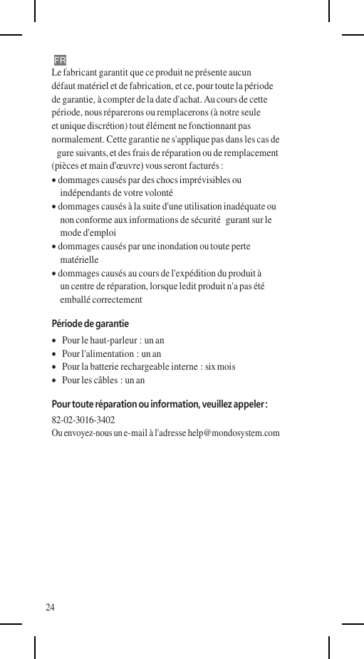    FR Le fabricant garantit que ce produit ne présente aucun défaut matériel et de fabrication, et ce, pour toute la période de garantie, à compter de la date d&apos;achat. Au cours de cette période, nous réparerons ou remplacerons (à notre seule et unique discrétion) tout élément ne fonctionnant pas normalement. Cette garantie ne s&apos;applique pas dans les cas de gure suivants, et des frais de réparation ou de remplacement (pièces et main d&apos;œuvre) vous seront facturés :  dommages causés par des chocs imprévisibles ou indépendants de votre volonté  dommages causés à la suite d&apos;une utilisation inadéquate ou non conforme aux informations de sécurité  gurant sur le mode d&apos;emploi  dommages causés par une inondation ou toute perte matérielle  dommages causés au cours de l&apos;expédition du produit à un centre de réparation, lorsque ledit produit n&apos;a pas été emballé correctement Période de garantie    Pour le haut-parleur : un an    Pour l&apos;alimentation : un an    Pour la batterie rechargeable interne : six mois    Pour les câbles : un an Pour toute réparation ou information, veuillez appeler : 82-02-3016-3402 Ou envoyez-nous un e-mail à l&apos;adresse help@mondosystem.com          24
