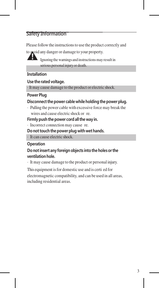    Safety Information Please follow the instructions to use the product correctly and to avoid any danger or damage to your property. Ignoring the warnings and instructions may result in serious personal injury or death. Installation Use the rated voltage. · It may cause damage to the product or electric shock. Power Plug Disconnect the power cable while holding the power plug. ·  Pulling the power cable with excessive force may break the wires and cause electric shock or  re. Firmly push the power cord all the way in. ·  Incorrect connection may cause  re. Do not touch the power plug with wet hands. ·  It can cause electric shock. Operation Do not insert any foreign objects into the holes or the ventilation hole. ·  It may cause damage to the product or personal injury. This equipment is for domestic use and is certi ed for electromagnetic compatibility, and can be used in all areas, including residential areas.           3