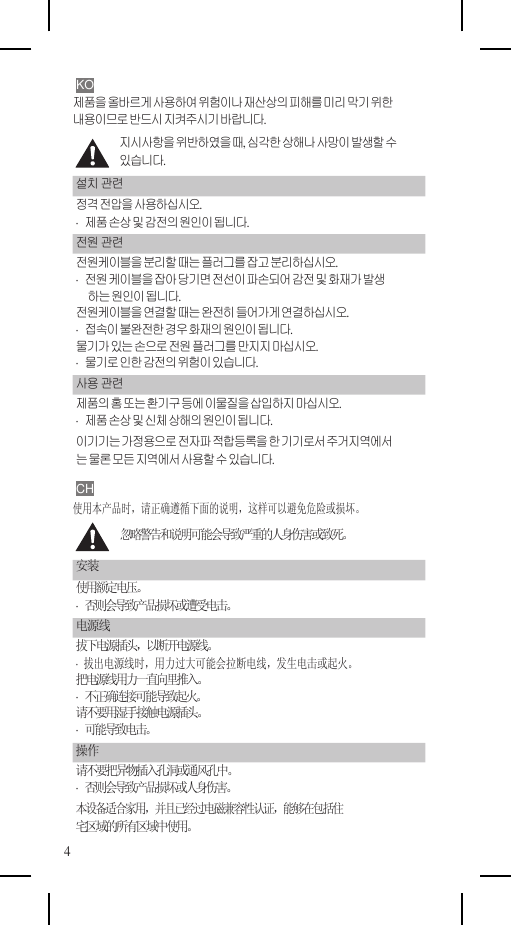    KO 제품을 올바르게 사용하여 위험이나 재산상의 피해를 미리 막기 위한 내용이므로 반드시 지켜주시기 바랍니다. 지시사항을 위반하였을 때, 심각한 상해나 사망이 발생할 수 있습니다. 설치 관련 정격 전압을 사용하십시오. ·  제품 손상 및 감전의 원인이 됩니다. 전원 관련 전원케이블을 분리할 때는 플러그를 잡고 분리하십시오. ·  전원 케이블을 잡아 당기면 전선이 파손되어 감전 및 화재가 발생 하는 원인이 됩니다. 전원케이블을 연결할 때는 완전히 들어가게 연결하십시오. ·  접속이 불완전한 경우 화재의 원인이 됩니다. 물기가 있는 손으로 전원 플러그를 만지지 마십시오. ·  물기로 인한 감전의 위험이 있습니다. 사용 관련 제품의 홈 또는 환기구 등에 이물질을 삽입하지 마십시오. ·  제품 손상 및 신체 상해의 원인이 됩니다. 이기기는 가정용으로 전자파 적합등록을 한 기기로서 주거지역에서 는 물론 모든 지역에서 사용할 수 있습니다. CH 使用本产品时，请正确遵循下面的说明，这样可以避免危险或损坏。 忽略警告和说明可能会导致严重的人身伤害或致死。 安装 使用额定电压。 ·  否则会导致产品损坏或遭受电击。 电源线 拔下电源插头，以断开电源线。 ·  拔出电源线时，用力过大可能会拉断电线，发生电击或起火。 把电源线用力一直向里推入。 ·  不正确连接可能导致起火。 请不要用湿手接触电源插头。 ·  可能导致电击。 操作 请不要把异物插入孔洞或通风孔中。 ·  否则会导致产品损坏或人身伤害。 本设备适合家用，并且已经过电磁兼容性认证，能够在包括住 宅区域的所有区域中使用。 4