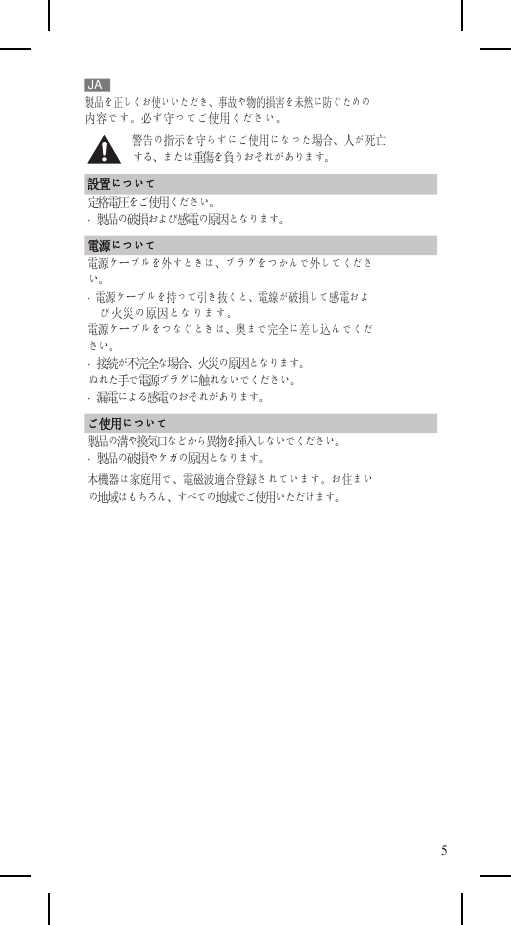    JA 製品を正しくお使いいただき、事故や物的損害を未然に防ぐための 内容です。必ず守ってご使用ください。 警告の指示を守らずにご使用になった場合、人が死亡 する、または重傷を負うおそれがあります。 設置について 定格電圧をご使用ください。 ·  製品の破損および感電の原因となります。 電源について 電源ケーブルを外すときは、プラグをつかんで外してくださ い。 ·  電源ケーブルを持って引き抜くと、電線が破損して感電およ び火災の原因となります。 電源ケーブルをつなぐときは、奥まで完全に差し込んでくだ さい。 ·  接続が不完全な場合、火災の原因となります。 ぬれた手で電源プラグに触れないでください。 ·  漏電による感電のおそれがあります。 ご使用について 製品の溝や換気口などから異物を挿入しないでください。 ·  製品の破損やケガの原因となります。 本機器は家庭用で、電磁波適合登録されています。お住まい の地域はもちろん、すべての地域でご使用いただけます。              5