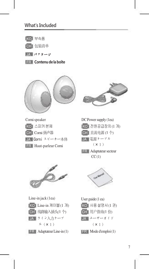    What&apos;s Included  KO   부속품 CH   包装清单 JA  パッケージ FR  Contenu de la boîte        Corni speaker KO   스피커 본체 CH   Corni 扬声器 JA  Corni スピーカー本体 FR  Haut-parleur Corni       Line-in jack (1ea) KO   Line-in 케이블 (1개) CH   线路输入插头(1 个) JA  ライン入力ケーブ ル（×１） FR  Adaptateur Line-in (1)        DC Power supply (1ea) KO   전원공급장치 (1개) CH   直流电源 (1 个) JA  電源ケーブル （×１） FR  Adaptateur secteur CC (1)      User guide (1 ea) KO   사용 설명서 (1권) CH   用户指南(1 份) JA  ユーザーガイド （×１） FR  Mode d&apos;emploi (1)                         7 