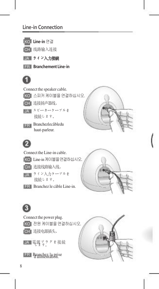 JA   電源プラグを接続 FR   Branchez la prise    Line-in Connection  KO   Line-in 연결 CH   线路输入连接 JA  ライン入力接続 FR  Branchement Line-in   Connect the speaker cable. KO   스피커 케이블을 연결하십시오. CH   连接扬声器线。 JA  スピーカーケーブルを 接続します。 FR  Branchezlecâbledu haut-parleur.   Connect the Line-in cable. KO   Line-in 케이블을 연결하십시오. CH   连接线路输入线。 JA  ライン入力ケーブルを 接続します。 FR  Branchez le câble Line-in.    Connect the power plug. KO   전원 케이블을 연결하십시오. CH   连接电源插头。  します。 d&apos;alimentation. 8