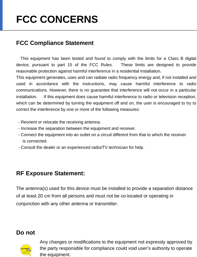  FCC CONCERNS  FCC Compliance Statement    This equipment has been tested and found to comply with the limits for a Class B digital device, pursuant to part 15 of the FCC Rules.   These limits are designed to provide reasonable protection against harmful interference in a residential installation. This equipment generates, uses and can radiate radio frequency energy and, if not installed and used in accordance with the instructions, may cause harmful interference to radio communications. However, there is no guarantee that interference will not occur in a particular installation.      If this equipment does cause harmful interference to radio or television reception, which can be determined by turning the equipment off and on, the user is encouraged to try to correct the interference by one or more of the following measures:    - Reorient or relocate the receiving antenna.   - Increase the separation between the equipment and receiver.   - Connect the equipment into an outlet on a circuit different from that to which the receiver   is connected.   - Consult the dealer or an experienced radio/TV technician for help.    RF Exposure Statement:  The antenna(s) used for this device must be installed to provide a separation distance of at least 20 cm from all persons and must not be co-located or operating in conjunction with any other antenna or transmitter.      Do not   Any changes or modifications to the equipment not expressly approved by the party responsible for compliance could void user’s authority to operate the equipment.  