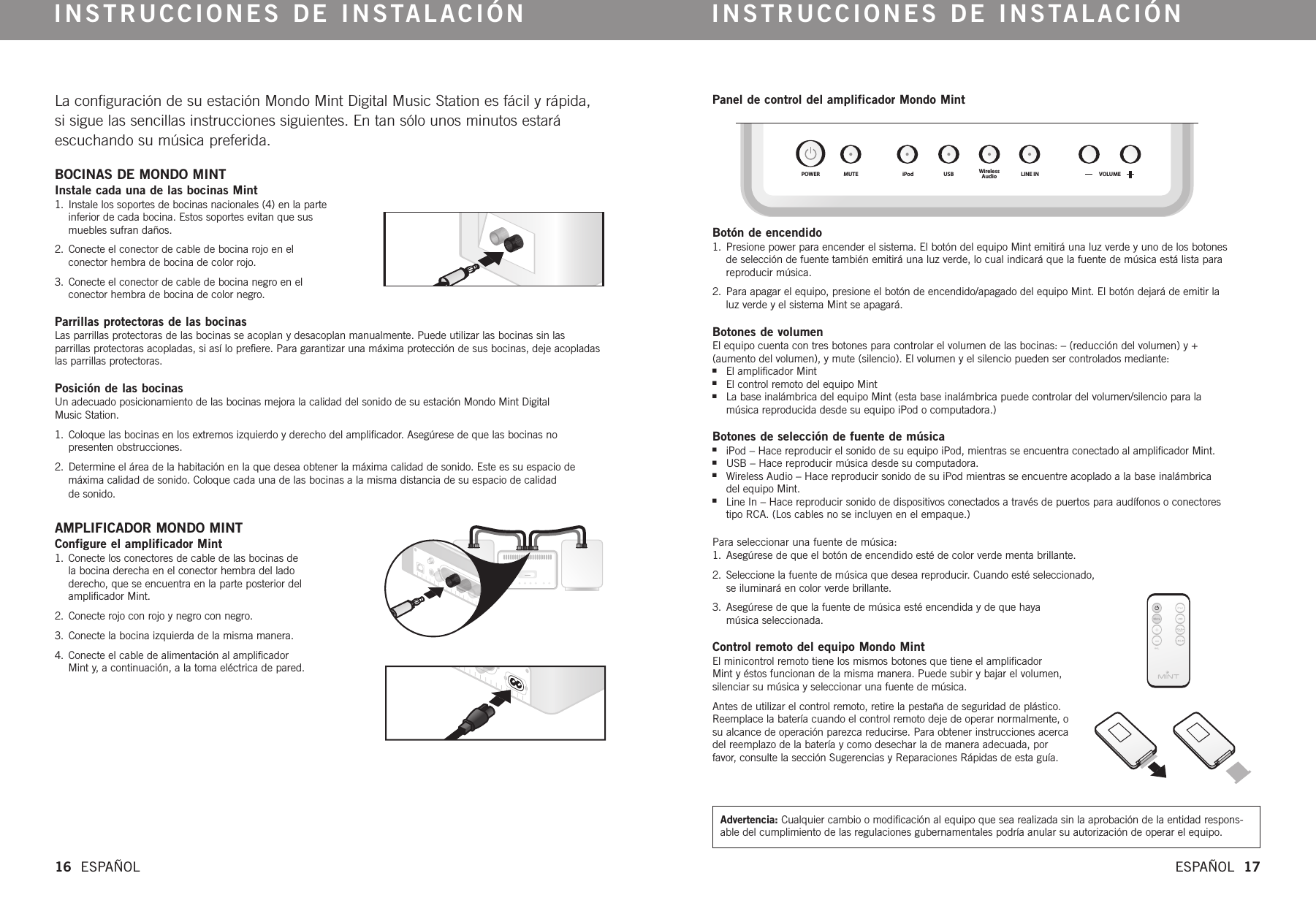 POWER MUTE iPod USB WirelessAudio LINE IN VOLUMELa configuración de su estación Mondo Mint Digital Music Station es fácil y rápida,si sigue las sencillas instrucciones siguientes. En tan sólo unos minutos estaráescuchando su música preferida.  BOCINAS DE MONDO MINTInstale cada una de las bocinas Mint1. Instale los soportes de bocinas nacionales (4) en la parteinferior de cada bocina. Estos soportes evitan que susmuebles sufran daños.2. Conecte el conector de cable de bocina rojo en el conector hembra de bocina de color rojo. 3. Conecte el conector de cable de bocina negro en elconector hembra de bocina de color negro. Parrillas protectoras de las bocinasLas parrillas protectoras de las bocinas se acoplan y desacoplan manualmente. Puede utilizar las bocinas sin las parrillas protectoras acopladas, si así lo prefiere. Para garantizar una máxima protección de sus bocinas, deje acopladaslas parrillas protectoras. Posición de las bocinasUn adecuado posicionamiento de las bocinas mejora la calidad del sonido de su estación Mondo Mint Digital Music Station. 1.  Coloque las bocinas en los extremos izquierdo y derecho del amplificador. Asegúrese de que las bocinas no presenten obstrucciones. 2. Determine el área de la habitación en la que desea obtener la máxima calidad de sonido. Este es su espacio de máxima calidad de sonido. Coloque cada una de las bocinas a la misma distancia de su espacio de calidad de sonido. AMPLIFICADOR MONDO MINTConfigure el amplificador Mint1. Conecte los conectores de cable de las bocinas de la bocina derecha en el conector hembra del lado derecho, que se encuentra en la parte posterior delamplificador Mint. 2. Conecte rojo con rojo y negro con negro.3. Conecte la bocina izquierda de la misma manera.4. Conecte el cable de alimentación al amplificador Mint y, a continuación, a la toma eléctrica de pared. INSTRUCCIONES DE INSTALACIÓN INSTRUCCIONES DE INSTALACIÓN16  ESPAÑOL ESPAÑOL  17Panel de control del amplificador Mondo MintBotón de encendido1. Presione power para encender el sistema. El botón del equipo Mint emitirá una luz verde y uno de los botonesde selección de fuente también emitirá una luz verde, lo cual indicará que la fuente de música está lista para reproducir música. 2. Para apagar el equipo, presione el botón de encendido/apagado del equipo Mint. El botón dejará de emitir la luz verde y el sistema Mint se apagará.Botones de volumenEl equipo cuenta con tres botones para controlar el volumen de las bocinas: – (reducción del volumen) y + (aumento del volumen), y mute (silencio). El volumen y el silencio pueden ser controlados mediante:nEl amplificador MintnEl control remoto del equipo MintnLa base inalámbrica del equipo Mint (esta base inalámbrica puede controlar del volumen/silencio para la música reproducida desde su equipo iPod o computadora.)Botones de selección de fuente de músicaniPod – Hace reproducir el sonido de su equipo iPod, mientras se encuentra conectado al amplificador Mint.nUSB – Hace reproducir música desde su computadora.nWireless Audio – Hace reproducir sonido de su iPod mientras se encuentre acoplado a la base inalámbrica del equipo Mint.nLine In – Hace reproducir sonido de dispositivos conectados a través de puertos para audífonos o conectores tipo RCA. (Los cables no se incluyen en el empaque.)  Para seleccionar una fuente de música:1. Asegúrese de que el botón de encendido esté de color verde menta brillante.2. Seleccione la fuente de música que desea reproducir.Cuando esté seleccionado, se iluminará en color verde brillante.3. Asegúrese de que la fuente de música esté encendida y de que haya música seleccionada.Control remoto del equipo Mondo Mint  El minicontrol remoto tiene los mismos botones que tiene el amplificador Mint y éstos funcionan de la misma manera. Puede subir y bajar el volumen,silenciar su música y seleccionar una fuente de música.Antes de utilizar el control remoto, retire la pestaña de seguridad de plástico.Reemplace la batería cuando el control remoto deje de operar normalmente, osu alcance de operación parezca reducirse. Para obtener instrucciones acercadel reemplazo de la batería y como desechar la de manera adecuada, porfavor,consulte la sección Sugerencias y Reparaciones Rápidas de esta guía. Advertencia: Cualquier cambio o modificación al equipo que sea realizada sin la aprobación de la entidad respons-able del cumplimiento de las regulaciones gubernamentales podría anular su autorización de operar el equipo.