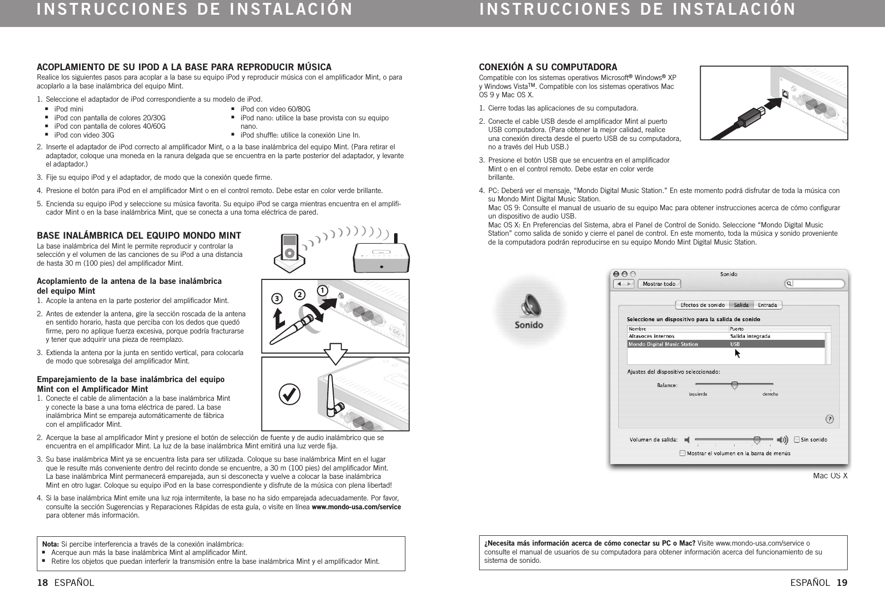 123CONEXIÓN A SU COMPUTADORACompatible con los sistemas operativos Microsoft®Windows®XPyWindows VistaTM.Compatible con los sistemas operativos MacOS 9 y Mac OS X.1. Cierre todas las aplicaciones de su computadora. 2. Conecte el cable USB desde el amplificador Mint al puertoUSB computadora. (Para obtener la mejor calidad, realice una conexión directa desde el puerto USB de su computadora,no a través del Hub USB.)3. Presione el botón USB que se encuentra en el amplificadorMint o en el control remoto. Debe estar en color verde brillante.4. PC: Deberá ver el mensaje, “Mondo Digital Music Station.” En este momento podrá disfrutar de toda la música consu Mondo Mint Digital Music Station. Mac OS 9: Consulte el manual de usuario de su equipo Mac para obtener instrucciones acerca de cómo configurarun dispositivo de audio USB. Mac OS X: En Preferencias del Sistema, abra el Panel de Control de Sonido. Seleccione “Mondo Digital MusicStation” como salida de sonido y cierre el panel de control. En este momento, toda la música y sonido proveniente de la computadora podrán reproducirse en su equipo Mondo Mint Digital Music Station. Mac OS XACOPLAMIENTO DE SU IPOD A LA BASE PARA REPRODUCIR MÚSICARealice los siguientes pasos para acoplar a la base su equipo iPod y reproducir música con el amplificador Mint, o paraacoplarlo a la base inalámbrica del equipo Mint.1. Seleccione el adaptador de iPod correspondiente a su modelo de iPod. 2. Inserte el adaptador de iPod correcto al amplificador Mint, o a la base inalámbrica del equipo Mint. (Para retirar eladaptador, coloque una moneda en la ranura delgada que se encuentra en la parte posterior del adaptador, y levanteel adaptador.)3.  Fije su equipo iPod y el adaptador, de modo que la conexión quede firme.4.  Presione el botón para iPod en el amplificador Mint o en el control remoto. Debe estar en color verde brillante.5.  Encienda su equipo iPod y seleccione su música favorita. Su equipo iPod se carga mientras encuentra en el amplifi-cador Mint o en la base inalámbrica Mint, que se conecta a una toma eléctrica de pared. BASE INALÁMBRICA DEL EQUIPO MONDO MINTLa base inalámbrica del Mint le permite reproducir y controlar laselección y el volumen de las canciones de su iPod a una distanciade hasta 30 m (100 pies) del amplificador Mint. Acoplamiento de la antena de la base inalámbrica del equipo Mint1.  Acople la antena en la parte posterior del amplificador Mint. 2.  Antes de extender la antena, gire la sección roscada de la antenaen sentido horario, hasta que perciba con los dedos que quedófirme, pero no aplique fuerza excesiva, porque podría fracturarseytener que adquirir una pieza de reemplazo.3.  Extienda la antena por la junta en sentido vertical, para colocarlade modo que sobresalga del amplificador Mint. Emparejamiento de la base inalámbrica del equipo Mint con el Amplificador Mint1.  Conecte el cable de alimentación a la base inalámbrica Mint yconecte la base a una toma eléctrica de pared. La base inalámbrica Mint se empareja automáticamente de fábrica con el amplificador Mint. 2.  Acerque la base al amplificador Mint y presione el botón de selección de fuente y de audio inalámbrico que seencuentra en el amplificador Mint. La luz de la base inalámbrica Mint emitirá una luz verde fija. 3.  Su base inalámbrica Mint ya se encuentra lista para ser utilizada. Coloque su base inalámbrica Mint en el lugar que le resulte más conveniente dentro del recinto donde se encuentre, a 30 m (100 pies) del amplificador Mint. La base inalámbrica Mint permanecerá emparejada, aun si desconecta y vuelve a colocar la base inalámbrica Mint en otro lugar. Coloque su equipo iPod en la base correspondiente y disfrute de la música con plena libertad!4. Si la base inalámbrica Mint emite una luz roja intermitente, la base no ha sido emparejada adecuadamente. Por favor,consulte la sección Sugerencias y Reparaciones Rápidas de esta guía, o visite en línea www.mondo-usa.com/servicepara obtener más información.INSTRUCCIONES DE INSTALACIÓN INSTRUCCIONES DE INSTALACIÓN18  ESPAÑOL ESPAÑOL  19Nota: Si percibe interferencia a través de la conexión inalámbrica:nAcerque aun más la base inalámbrica Mint al amplificador Mint.nRetire los objetos que puedan interferir la transmisión entre la base inalámbrica Mint y el amplificador Mint.¿Necesita más información acerca de cómo conectar su PC o Mac? Visite www.mondo-usa.com/service o consulte el manual de usuarios de su computadora para obtener información acerca del funcionamiento de su sistema de sonido.niPod mininiPod con pantalla de colores 20/30GniPod con pantalla de colores 40/60GniPod con video 30GniPod con video 60/80G niPod nano: utilice la base provista con su equiponano.niPod shuffle: utilice la conexión Line In.