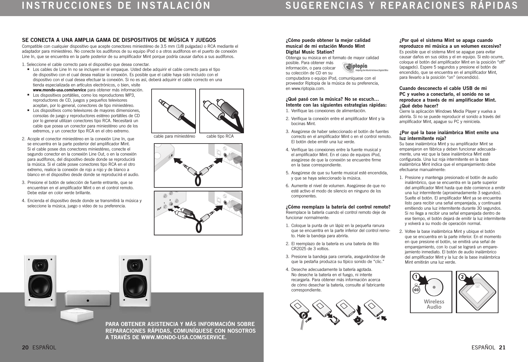 CONNECTWirelessAudio21:03¿Cómo puedo obtener la mejor calidad musical de mi estación Mondo Mint Digital Music Station?Obtenga su música en el formato de mayor calidad posible. Para obtener más información, o para colocar su colección de CD en su computadora o equipo iPod, comuníquese con el proveedor Riptopia de la música de su preferencia, en www.riptopia.com.¿Qué pasó con la música? No se escuch…Intente con las siguientes estrategias rápidas: 1. Verifique las conexiones de alimentación. 2. Verifique la conexión entre el amplificador Mint y labocinas Mint. 3. Asegúrese de haber seleccionado el botón de fuentescorrecto en el amplificador Mint o en el control remoto.El botón debe emitir una luz verde.4. Verifique las conexiones entre la fuente musical y el amplificador Mint. En el caso de equipos iPod,asegúrese de que la conexión se encuentre firme en la base correspondiente.5. Asegúrese de que su fuente musical esté encendida, yque se haya seleccionado la música.6. Aumente el nivel de volumen. Asegúrese de que noesté activo el modo de silencio en ninguno de los componentes.  ¿Cómo reemplazo la batería del control remoto?Reemplace la batería cuando el control remoto deje defuncionar normalmente:1. Coloque la punta de un lápiz en la pequeña ranuraque se encuentra en la parte inferior del control remo-to. Hale la bandeja para abrirla.2.  El reemplazo de la batería es una batería de litioCR2025 de 3 voltios. 3.  Presione la bandeja para cerrarla, asegurándose deque la pestaña produzca su típico sonido de “clic.” 4.  Deseche adecuadamente la batería agotada. No deseche la batería en el fuego, ni intente recargarla. Para obtener más información acerca de cómo desechar la batería, consulte al fabricantecorrespondiente.¿Por qué el sistema Mint se apaga cuandoreproduzco mi música a un volumen excesivo?Esposible que el sistema Mint se apague para evitarcausar daños en sus oídos y el en equipo. Si esto ocurre,coloque el botón del amplificador Mint en la posición “off”(apagado). Espere 5 segundos y presione el botón deencendido, que se encuentra en el amplificador Mint,para llevarlo a la posición “on” (encendido).  Cuando desconecto el cable USB de mi PC y vuelvo a conectarlo, el sonido no se reproduce a través de mi amplificador Mint.¿Qué debo hacer?Cierre la aplicación Windows Media Player y vuelva aabrirla. Si no se puede reproducir el sonido a través delamplificador Mint, apague su PC y reiníciela.¿Por qué la base inalámbrica Mint emite unaluz intermitente roja?Su base inalámbrica Mint y su amplificador Mint seemparejaron en fábrica y deben funcionar adecuada-mente, una vez que la base inalámbrica Mint esté configurada. Una luz roja intermitente en la base inalámbrica Mint indica que el emparejamiento debeefectuarse manualmente:1.  Presione y mantenga presionado el botón de audioinalámbrico, que se encuentra en la parte superior del amplificador Mint hasta que éste comience a emitiruna luz intermitente (aproximadamente 3 segundos).Suelte el botón. El amplificador Mint ya se encuentralisto para recibir una señal emparejada, y continuaráemitiendo una luz intermitente durante 30 segundos.Si no llega a recibir una señal emparejada dentro deese tiempo, el botón dejará de emitir la luz intermitenteyvolverá a su modo de operación normal. 2.  Voltee la base inalámbrica Mint y ubique el botón que se encuentra en la parte inferior.En el momentoen que presione el botón, se emitirá una señal deemparejamiento, con lo cual se logrará un empare-jamiento inmediato. El botón de audio inalámbrico del amplificador Mint y la luz de la base inalámbricaMint emitirán una luz verde. SE CONECTA A UNA AMPLIA GAMA DE DISPOSITIVOS DE MÚSICA Y JUEGOS Compatible con cualquier dispositivo que acepte conectores miniestéreo de 3.5 mm (1/8 pulgadas) o RCA mediante eladaptador para miniestéreo. No conecte los audífonos de su equipo iPod o a otros audífonos en el puerto de conexiónLine In, que se encuentra en la parte posterior de su amplificador Mint porque podría causar daños a sus audífonos.  1. Seleccione el cable correcto para el dispositivo que desea conectar.nLos cables de Line In no se incluyen en el empaque. Usted debe adquirir el cable correcto para el tipo de dispositivo con el cual desea realizar la conexión. Es posible que el cable haya sido incluido con el dispositivo con el cual desea efectuar la conexión. Si no es así, deberá adquirir el cable correcto en una tienda especializada en artículos electrónicos, o bien, visite www.mondo-usa.com/service para obtener más información.nLos dispositivos portátiles, como los reproductores MP3,reproductores de CD, juegos y pequeños televisores aceptan, por lo general, conectores de tipo miniestéreo.nLos dispositivos como televisores de mayores dimensiones,consolas de juego y reproductores estéreo portátiles de CDpor lo general utilizan conectores tipo RCA. Necesitará uncable que posea un conector para miniestéreo uno de losextremos, y un conector tipo RCA en el otro extremo.2. Acople el conector miniestéreo en la conexión Line In, que se encuentra en la parte posterior del amplificador Mint. Si el cable posee dos conectores miniestéreo, conecte elsegundo conector en la conexión Line Out, o en la conexiónpara audífonos, del dispositivo desde donde se reproducirá la música. Si el cable posee conectores tipo RCA en el otroextremo, realice la conexión de rojo a rojo y de blanco a blanco en el dispositivo desde donde se reproducirá el audio.3. Presione el botón de selección de fuente entrante, que seencuentran en el amplificador Mint o en el control remoto.Debe estar en color verde brillante.4. Encienda el dispositivo desde donde se transmitirá la música yseleccione la música, juego o video de su preferencia.INSTRUCCIONES DE INSTALACIÓN SUGERENCIAS Y REPARACIONES RÁPIDAS20  ESPAÑOL   ESPAÑOL  21PARA OBTENER ASISTENCIA Y MÁS INFORMACIÓN SOBREREPARACIONES RÁPIDAS, COMUNÍQUESE CON NOSOTROSATRAVÉS DE WWW.MONDO-USA.COM/SERVICE.cable para miniestéreo    cable tipo RCAOUTLR