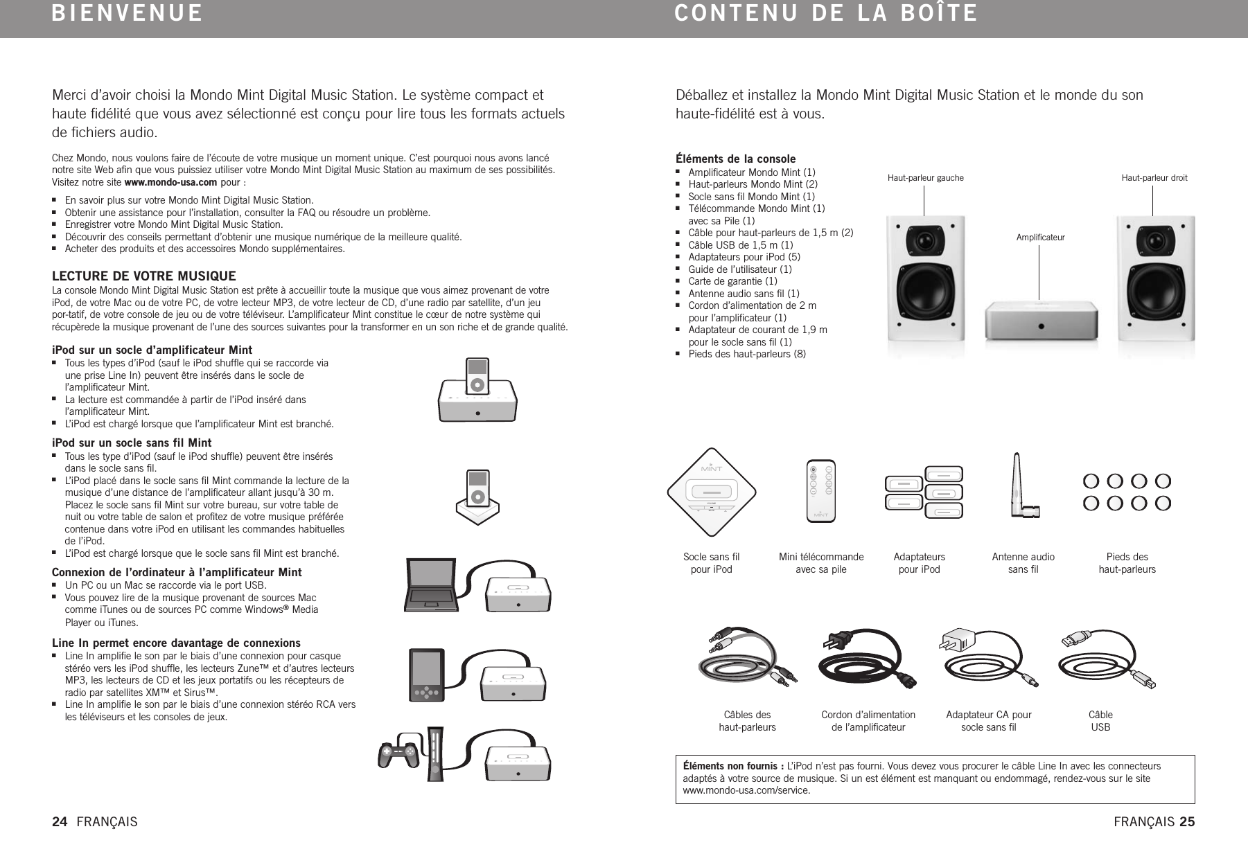 VOLUMEMUTEMerci d’avoir choisi la Mondo Mint Digital Music Station. Le système compact ethaute fidélité que vous avez sélectionné est conçu pour lire tous les formats actuelsde fichiers audio.Chez Mondo, nous voulons faire de l’écoute de votre musique un moment unique. C’est pourquoi nous avons lancénotre site Web afin que vous puissiez utiliser votre Mondo Mint Digital Music Station au maximum de ses possibilités.Visitez notre site www.mondo-usa.com pour :nEn savoir plus sur votre Mondo Mint Digital Music Station.nObtenir une assistance pour l’installation, consulter la FAQ ou résoudre un problème.nEnregistrer votre Mondo Mint Digital Music Station.nDécouvrir des conseils permettant d’obtenir une musique numérique de la meilleure qualité.nAcheter des produits et des accessoires Mondo supplémentaires.  LECTURE DE VOTRE MUSIQUE La console Mondo Mint Digital Music Station est prête à accueillir toute la musique que vous aimez provenant de votreiPod, de votre Mac ou de votre PC, de votre lecteur MP3, de votre lecteur de CD, d’une radio par satellite, d’un jeu por-tatif, de votre console de jeu ou de votre téléviseur. L’amplificateur Mint constitue le cœur de notre système quirécupèrede la musique provenant de l’une des sources suivantes pour la transformer en un son riche et de grande qualité.   BIENVENUEDéballez et installez la Mondo Mint Digital Music Station et le monde du son haute-fidélité est à vous.CONTENU DE LA BOÎTEiPod sur un socle d’amplificateur MintnTous les types d’iPod (sauf le iPod shuffle qui se raccorde via une prise Line In) peuvent être insérés dans le socle de l’amplificateur Mint.nLa lecture est commandée à partir de l’iPod inséré dans l’amplificateur Mint.nL’iPod est chargé lorsque que l’amplificateur Mint est branché.  iPod sur un socle sans fil MintnTous les type d’iPod (sauf le iPod shuffle) peuvent être insérés dans le socle sans fil.nL’iPod placé dans le socle sans fil Mint commande la lecture de lamusique d’une distance de l’amplificateur allant jusqu’à 30 m.Placez le socle sans fil Mint sur votre bureau, sur votre table de nuit ou votretable de salon et profitez de votre musique préféréecontenue dans votreiPod en utilisant les commandes habituelles de l’iPod.nL’iPod est chargé lorsque que le socle sans fil Mint est branché. Connexion de l’ordinateur à l’amplificateur MintnUn PC ou un Mac se raccorde via le port USB.nVous pouvez lirede la musique provenant de sources Mac comme iTunes ou de sources PC comme Windows®Media Player ou iTunes.Line In permet encoredavantage de connexionsnLine In amplifie le son par le biais d’une connexion pour casquestéréo vers les iPod shuffle, les lecteurs Zune™ et d’autres lecteursMP3, les lecteurs de CD et les jeux portatifs ou les récepteurs deradio par satellites XM™ et Sirus™.nLine In amplifie le son par le biais d’une connexion stéréo RCA versles téléviseurs et les consoles de jeux.Éléments de la consolenAmplificateur Mondo Mint (1) nHaut-parleurs Mondo Mint (2) nSocle sans fil Mondo Mint (1) nTélécommande Mondo Mint (1) avec sa Pile (1) nCâble pour haut-parleurs de 1,5 m (2) nCâble USB de 1,5 m (1)nAdaptateurs pour iPod (5)  nGuide de l’utilisateur (1)nCarte de garantie (1)nAntenne audio sans fil (1)nCordon d’alimentation de 2 m pour l’amplificateur (1) nAdaptateur de courant de 1,9 m pour le socle sans fil (1) nPieds des haut-parleurs (8) Haut-parleur gaucheAmplificateurHaut-parleur droitSocle sans fil pour iPodMini télécommande avec sa pileAdaptateurspour iPodAntenne audio sans filPieds deshaut-parleursCâbles des haut-parleursCordon d’alimentationde l’amplificateurAdaptateur CA poursocle sans filCâble USB24  FRANÇAIS FRANÇAIS 25Éléments non fournis : L’iPod n’est pas fourni. Vous devez vous procurer le câble Line In avec les connecteursadaptés à votresource de musique. Si un est élément est manquant ou endommagé, rendez-vous sur le sitewww.mondo-usa.com/service. 