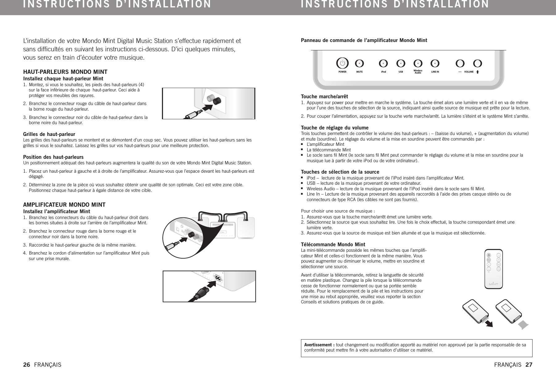 POWER MUTE iPod USB WirelessAudio LINE IN VOLUMEL’installation de votre Mondo Mint Digital Music Station s’effectue rapidement etsans difficultés en suivant les instructions ci-dessous. D’ici quelques minutes, vous serez en train d’écouter votre musique.  HAUT-PARLEURS MONDO MINT    Installez chaque haut-parleur Mint1. Montez, si vous le souhaitez, les pieds des haut-parleurs (4)sur la face inférieure de chaque haut-parleur. Ceci aide à protéger vos meubles des rayures.2. Branchez le connecteur rouge du câble de haut-parleur dansla borne rouge du haut-parleur. 3. Branchez le connecteur noir du câble de haut-parleur dans laborne noire du haut-parleur. Grilles de haut-parleur   Les grilles des haut-parleurs se montent et se démontent d’un coup sec. Vous pouvez utiliser les haut-parleurs sans lesgrilles si vous le souhaitez. Laissez les grilles sur vos haut-parleurs pour une meilleure protection. Position des haut-parleurs  Un positionnement adéquat des haut-parleurs augmentera la qualité du son de votre Mondo Mint Digital Music Station.  1. Placez un haut-parleur à gauche et à droite de l’amplificateur. Assurez-vous que l’espace devant les haut-parleurs estdégagé. 2. Déterminez la zone de la pièce où vous souhaitez obtenir une qualité de son optimale. Ceci est votre zone cible.Positionnez chaque haut-parleur à égale distance de votrecible. AMPLIFICATEUR MONDO MINTInstallez l’amplificateur Mint1. Branchez les connecteurs du câble du haut-parleur droit dansles bornes situées à droite sur l’arrière de l’amplificateur Mint. 2. Branchez le connecteur rouge dans la borne rouge et le connecteur noir dans la borne noire.3. Raccordez le haut-parleur gauche de la même manière.4. Branchez le cordon d’alimentation sur l’amplificateur Mint puissur une prise murale. INSTRUCTIONS D’INSTALLATION INSTRUCTIONS D’INSTALLATION26  FRANÇAIS FRANÇAIS  27Panneau de commande de l’amplificateur Mondo Mint  Touche marche/arrêt1. Appuyez sur power pour mettre en marche le système. La touche émet alors une lumière verte et il en va de mêmepour l’une des touches de sélection de la source, indiquant ainsi quelle source de musique est prête pour la lecture. 2. Pour couper l’alimentation, appuyez sur la touche verte marche/arrêt. La lumière s’éteint et le système Mint s’arrête.Touche de réglage du volumeTrois touches permettent de contrôler le volume des haut-parleurs : – (baisse du volume), + (augmentation du volume)et mute (sourdine). Le réglage du volume et la mise en sourdine peuvent être commandés par :nL’amplificateur MintnLa télécommande MintnLe socle sans fil Mint (le socle sans fil Mint peut commander le réglage du volume et la mise en sourdine pour lamusique lue à partir de votreiPod ou de votreordinateur).Touches de sélection de la sourceniPod –  lecture de la musique provenant de l’iPod inséré dans l’amplificateur Mint.nUSB – lecture de la musique provenant de votre ordinateur.nWireless Audio – lecture de la musique provenant de l’iPod inséré dans le socle sans fil Mint.nLine In – Lecture de la musique provenant des appareils raccordés à l’aide des prises casque stéréo ou de connecteurs de type RCA (les câbles ne sont pas fournis). Pour choisir une source de musique :1. Assurez-vous que la touche marche/arrêt émet une lumière verte.2. Sélectionnez la source que vous souhaitez lire. Une fois le choix effectué, la touche correspondant émet une lumièreverte.3. Assurez-vous que la source de musique est bien allumée et que la musique est sélectionnée.Télécommande Mondo Mint  La mini-télécommande possède les mêmes touches que l’amplifi-cateur Mint et celles-ci fonctionnent de la même manière. Vouspouvez augmenter ou diminuer le volume, mettre en sourdine etsélectionner une source.Avant d’utiliser la télécommande, retirez la languette de sécuritéen matièreplastique. Changez la pile lorsque la télécommandecesse de fonctionner normalement ou que sa portée sembleréduite. Pour le remplacement de la pile et les instructions pourune mise au rebut appropriée, veuillez vous reporter la sectionConseils et solutions pratiques de ce guide.  Avertissement : tout changement ou modification apporté au matériel non approuvé par la partie responsable de saconformité peut mettrefin à votreautorisation d’utiliser ce matériel.