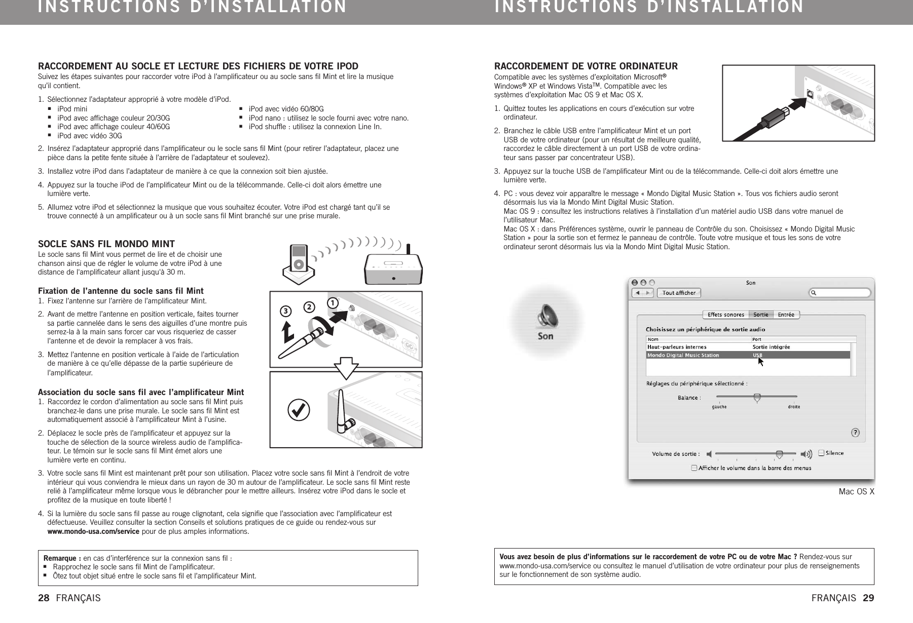 123RACCORDEMENT AU SOCLE ET LECTURE DES FICHIERS DE VOTRE IPODSuivez les étapes suivantes pour raccorder votre iPod à l’amplificateur ou au socle sans fil Mint et lire la musique qu’il contient.1. Sélectionnez l’adaptateur approprié à votre modèle d’iPod.  2.  Insérez l’adaptateur approprié dans l’amplificateur ou le socle sans fil Mint (pour retirer l’adaptateur, placez une pièce dans la petite fente située à l’arrière de l’adaptateur et soulevez).3.  Installez votre iPod dans l’adaptateur de manière à ce que la connexion soit bien ajustée.4.  Appuyez sur la touche iPod de l’amplificateur Mint ou de la télécommande. Celle-ci doit alors émettre une lumière verte.5.  Allumez votre iPod et sélectionnez la musique que vous souhaitez écouter. Votre iPod est chargé tant qu’il se trouve connecté à un amplificateur ou à un socle sans fil Mint branché sur une prise murale.SOCLE SANS FIL MONDO MINTLe socle sans fil Mint vous permet de lire et de choisir une chanson ainsi que de régler le volume de votre iPod à une distance de l&apos;amplificateur allant jusqu&apos;à 30 m.Fixation de l’antenne du socle sans fil Mint1.  Fixez l’antenne sur l’arrière de l’amplificateur Mint. 2.  Avant de mettre l’antenne en position verticale, faites tournersa partie cannelée dans le sens des aiguilles d’une montre puisserrez-la à la main sans forcer car vous risqueriez de casserl’antenne et de devoir la remplacer à vos frais.3.  Mettez l’antenne en position verticale à l’aide de l’articulationde manière à ce qu’elle dépasse de la partie supérieure del’amplificateur. Association du socle sans fil avec l’amplificateur Mint1.  Raccordez le cordon d’alimentation au socle sans fil Mint puisbranchez-le dans une prise murale. Le socle sans fil Mint estautomatiquement associé à l’amplificateur Mint à l’usine. 2.  Déplacez le socle près de l’amplificateur et appuyez sur latouche de sélection de la source wireless audio de l’amplifica-teur. Le témoin sur le socle sans fil Mint émet alors unelumière verte en continu. 3.  Votre socle sans fil Mint est maintenant prêt pour son utilisation. Placez votre socle sans fil Mint à l’endroit de votreintérieur qui vous conviendra le mieux dans un rayon de 30 m autour de l’amplificateur. Le socle sans fil Mint resterelié à l’amplificateur même lorsque vous le débrancher pour le mettre ailleurs. Insérez votre iPod dans le socle etprofitez de la musique en toute liberté !4.  Si la lumière du socle sans fil passe au rouge clignotant, cela signifie que l’association avec l’amplificateur estdéfectueuse. Veuillez consulter la section Conseils et solutions pratiques de ce guide ou rendez-vous surwww.mondo-usa.com/service pour de plus amples informations.RACCORDEMENT DE VOTRE ORDINATEURCompatible avec les systèmes d’exploitation Microsoft®Windows®XPet Windows VistaTM.Compatible avec les systèmes d’exploitation Mac OS 9 et Mac OS X.1. Quittez toutes les applications en cours d’exécution sur votreordinateur. 2. Branchez le câble USB entre l’amplificateur Mint et un portUSB de votre ordinateur (pour un résultat de meilleure qualité,raccordez le câble directement à un port USB de votre ordina-teur sans passer par concentrateur USB).3. Appuyez sur la touche USB de l’amplificateur Mint ou de la télécommande. Celle-ci doit alors émettre une lumière verte.4. PC : vous devez voir apparaître le message « Mondo Digital Music Station ». Tous vos fichiers audio seront désormais lus via la Mondo Mint Digital Music Station. Mac OS 9 : consultez les instructions relatives à l’installation d’un matériel audio USB dans votre manuel de l’utilisateur Mac. Mac OS X : dans Préférences système, ouvrir le panneau de Contrôle du son. Choisissez « Mondo Digital MusicStation » pour la sortie son et fermez le panneau de contrôle. Toute votre musique et tous les sons de votre ordinateur seront désormais lus via la Mondo Mint Digital Music Station. Mac OS XINSTRUCTIONS D’INSTALLATION INSTRUCTIONS D’INSTALLATION28  FRANÇAIS   FRANÇAIS  29Remarque : en cas d’interférence sur la connexion sans fil :nRapprochez le socle sans fil Mint de l’amplificateur.nÔtez tout objet situé entre le socle sans fil et l’amplificateur Mint.  Vous avez besoin de plus d’informations sur le raccordement de votre PC ou de votre Mac ? Rendez-vous surwww.mondo-usa.com/service ou consultez le manuel d’utilisation de votre ordinateur pour plus de renseignementssur le fonctionnement de son système audio.niPod mininiPod avec affichage couleur 20/30GniPod avec affichage couleur 40/60GniPod avec vidéo 30GniPod avec vidéo 60/80G niPod nano : utilisez le socle fourni avec votre nano.niPod shuffle : utilisez la connexion Line In.