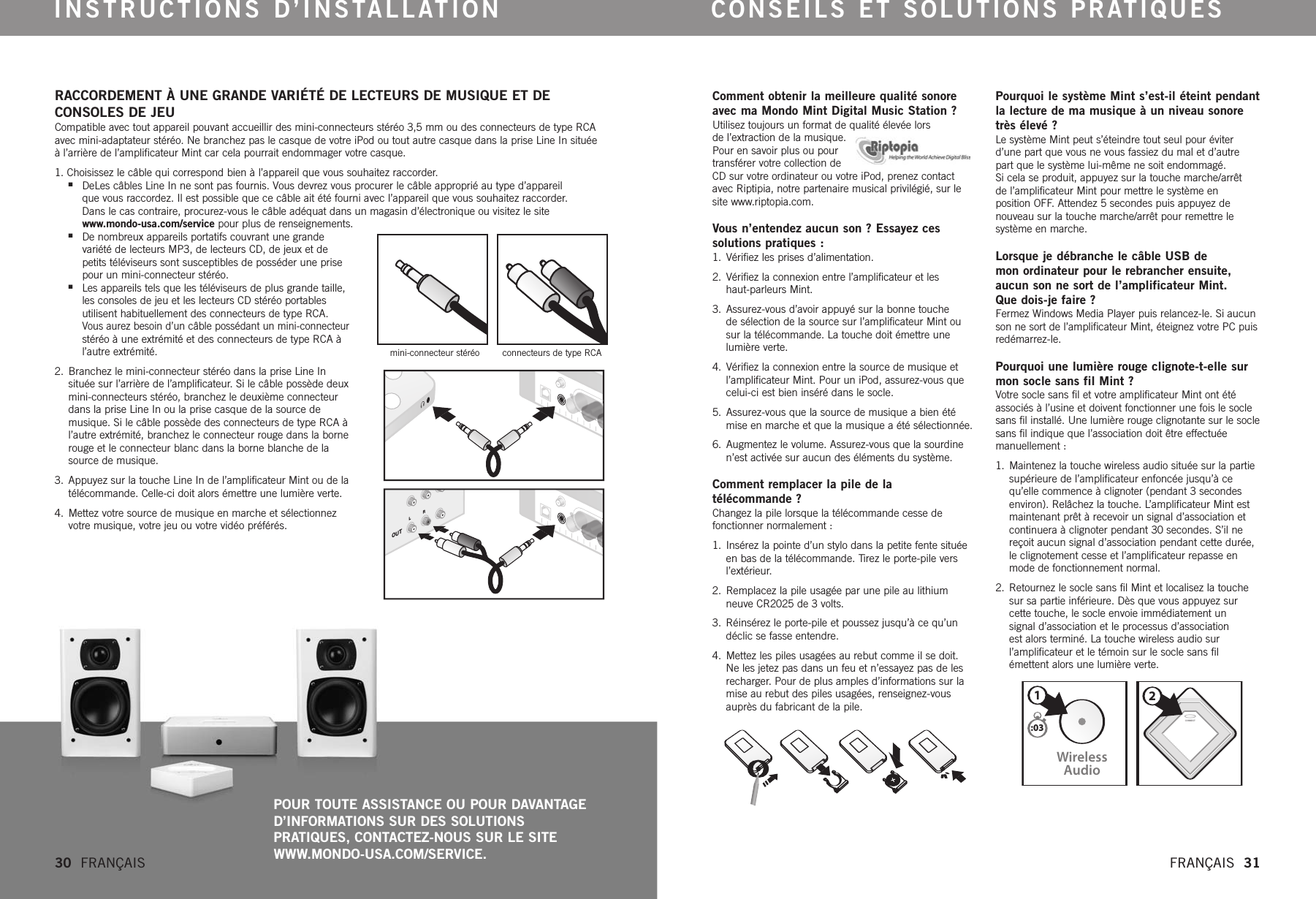 CONNECTWirelessAudio21:03RACCORDEMENT À UNE GRANDE VARIÉTÉ DE LECTEURS DE MUSIQUE ET DE CONSOLES DE JEU  Compatible avec tout appareil pouvant accueillir des mini-connecteurs stéréo 3,5 mm ou des connecteurs de type RCAavec mini-adaptateur stéréo. Ne branchez pas le casque de votre iPod ou tout autre casque dans la prise Line In situéeàl’arrière de l’amplificateur Mint car cela pourrait endommager votre casque. 1.Choisissez le câble qui correspond bien à l’appareil que vous souhaitez raccorder.nDeLes câbles Line In ne sont pas fournis. Vous devrez vous procurer le câble approprié au type d’appareil que vous raccordez. Il est possible que ce câble ait été fourni avec l’appareil que vous souhaitez raccorder. Dans le cas contraire, procurez-vous le câble adéquat dans un magasin d’électronique ou visitez le site www.mondo-usa.com/service pour plus de renseignements.nDe nombreux appareils portatifs couvrant une grande variété de lecteurs MP3, de lecteurs CD, de jeux et de petits téléviseurs sont susceptibles de posséder une prisepour un mini-connecteur stéréo.nLes appareils tels que les téléviseurs de plus grande taille,les consoles de jeu et les lecteurs CD stéréo portablesutilisent habituellement des connecteurs de type RCA. Vous aurez besoin d’un câble possédant un mini-connecteurstéréo à une extrémité et des connecteurs de type RCA àl’autre extrémité.2. Branchez le mini-connecteur stéréo dans la prise Line In située sur l’arrière de l’amplificateur. Si le câble possède deuxmini-connecteurs stéréo, branchez le deuxième connecteurdans la prise Line In ou la prise casque de la source demusique. Si le câble possède des connecteurs de type RCA àl’autre extrémité, branchez le connecteur rouge dans la bornerouge et le connecteur blanc dans la borne blanche de lasource de musique.3. Appuyez sur la touche Line In de l’amplificateur Mint ou de latélécommande. Celle-ci doit alors émettre une lumière verte.4. Mettez votre source de musique en marche et sélectionnezvotremusique, votrejeu ou votrevidéo préférés.Comment obtenir la meilleure qualité sonoreavec ma Mondo Mint Digital Music Station ?Utilisez toujours un format de qualité élevée lors del’extraction de la musique.Pour en savoir plus ou pourtransférer votre collection deCDsur votre ordinateur ou votre iPod, prenez contactavec Riptipia, notre partenaire musical privilégié, sur lesite www.riptopia.com.Vous n’entendez aucun son ? Essayez ces solutions pratiques :  1.  Vérifiez les prises d’alimentation. 2.  Vérifiez la connexion entre l’amplificateur et les haut-parleurs Mint. 3.  Assurez-vous d’avoir appuyé sur la bonne touche de sélection de la source sur l’amplificateur Mint ousur la télécommande. La touche doit émettre unelumière verte.4.  Vérifiez la connexion entre la source de musique etl’amplificateur Mint. Pour un iPod, assurez-vous quecelui-ci est bien inséré dans le socle.5.  Assurez-vous que la source de musique a bien étémise en marche et que la musique a été sélectionnée.6.  Augmentez le volume. Assurez-vous que la sourdinen’est activée sur aucun des éléments du système.  Comment remplacer la pile de la télécommande ?Changez la pile lorsque la télécommande cesse de fonctionner normalement :1. Insérez la pointe d’un stylo dans la petite fente situéeen bas de la télécommande. Tirez le porte-pile versl’extérieur.2.  Remplacez la pile usagée par une pile au lithiumneuve CR2025 de 3 volts. 3.  Réinsérez le porte-pile et poussez jusqu’à ce qu’undéclic se fasse entendre. 4.  Mettez les piles usagées au rebut comme il se doit.Ne les jetez pas dans un feu et n’essayez pas de lesrecharger.Pour de plus amples d’informations sur lamise au rebut des piles usagées, renseignez-vousauprès du fabricant de la pile.Pourquoi le système Mint s’est-il éteint pendantla lecture de ma musique à un niveau sonoretrès élevé ?Le système Mint peut s’éteindre tout seul pour éviterd’une part que vous ne vous fassiez du mal et d’autrepart que le système lui-même ne soit endommagé. Si cela se produit, appuyez sur la touche marche/arrêt del’amplificateur Mint pour mettre le système en position OFF.Attendez 5 secondes puis appuyez de nouveau sur la touche marche/arrêt pour remettre le système en marche.  Lorsque je débranche le câble USB de mon ordinateur pour le rebrancher ensuite,aucun son ne sort de l’amplificateur Mint. Que dois-je faire ?Fermez Windows Media Player puis relancez-le. Si aucunson ne sort de l’amplificateur Mint, éteignez votre PC puisredémarrez-le.Pourquoi une lumièrerouge clignote-t-elle surmon socle sans fil Mint ?Votre socle sans fil et votre amplificateur Mint ont étéassociés à l’usine et doivent fonctionner une fois le soclesans fil installé. Une lumière rouge clignotante sur le soclesans fil indique que l’association doit être effectuéemanuellement :1. Maintenez la touche wireless audio située sur la partiesupérieure de l’amplificateur enfoncée jusqu’à cequ’elle commence à clignoter (pendant 3 secondesenviron). Relâchez la touche. L’amplificateur Mint estmaintenant prêt à recevoir un signal d’association etcontinuera à clignoter pendant 30 secondes. S’il nereçoit aucun signal d’association pendant cette durée,le clignotement cesse et l’amplificateur repasse enmode de fonctionnement normal. 2. Retournez le socle sans fil Mint et localisez la touchesur sa partie inférieure. Dès que vous appuyez surcette touche, le socle envoie immédiatement un signal d’association et le processus d’association est alors terminé. La touche wireless audio sur l’amplificateur et le témoin sur le socle sans fil émettent alors une lumière verte. INSTRUCTIONS D’INSTALLATION CONSEILS ET SOLUTIONS PRATIQUES30  FRANÇAIS   FRANÇAIS  31POUR TOUTE ASSISTANCE OU POUR DAVANTAGE D’INFORMATIONS SUR DES SOLUTIONS PRATIQUES, CONTACTEZ-NOUS SUR LE SITE WWW.MONDO-USA.COM/SERVICE.mini-connecteur stéréo      connecteurs de type RCAOUTLR