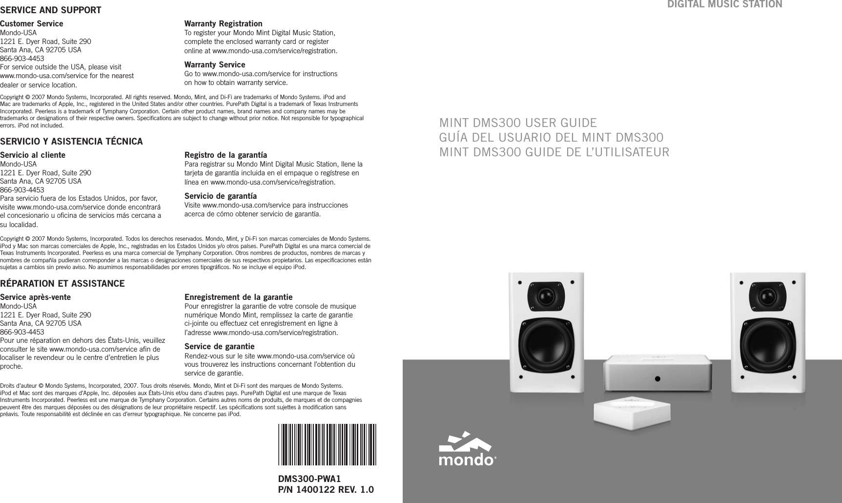 Customer ServiceMondo-USA1221 E. Dyer Road, Suite 290 Santa Ana, CA 92705 USA866-903-4453 For service outside the USA, please visit www.mondo-usa.com/service for the nearest dealer or service location.Warranty RegistrationToregister your Mondo Mint Digital Music Station, complete the enclosed warranty card or register online at www.mondo-usa.com/service/registration.Warranty ServiceGo to www.mondo-usa.com/service for instructions on how to obtain warranty service.DMS300-PWA1 P/N 1400122 REV. 1.0SERVICE AND SUPPORTCopyright © 2007 Mondo Systems, Incorporated. All rights reserved. Mondo, Mint, and Di-Fi are trademarks of Mondo Systems. iPod and Mac are trademarks of Apple, Inc., registered in the United States and/or other countries. PurePath Digital is a trademark of Texas InstrumentsIncorporated. Peerless is a trademark of Tymphany Corporation. Certain other product names, brand names and company names may be trademarks or designations of their respective owners. Specifications are subject to change without prior notice. Not responsible for typographicalerrors. iPod not included. Servicio al clienteMondo-USA1221 E. Dyer Road, Suite 290 Santa Ana, CA 92705 USA866-903-4453Para servicio fuera de los Estados Unidos, por favor, visite www.mondo-usa.com/service donde encontrará el concesionario u oficina de servicios más cercana a su localidad.Registro de la garantíaPara registrar su Mondo Mint Digital Music Station, llene latarjeta de garantía incluida en el empaque o regístrese enlínea en www.mondo-usa.com/service/registration.Servicio de garantíaVisite www.mondo-usa.com/service para instrucciones acerca de cómo obtener servicio de garantía.SERVICIO Y ASISTENCIA TÉCNICACopyright © 2007 Mondo Systems, Incorporated. Todos los derechos reservados. Mondo, Mint, y Di-Fi son marcas comerciales de Mondo Systems.iPod y Mac son marcas comerciales de Apple, Inc., registradas en los Estados Unidos y/o otros países. PurePath Digital es una marca comercial deTexas Instruments Incorporated. Peerless es una marca comercial de Tymphany Corporation. Otros nombres de productos, nombres de marcas ynombres de compañía pudieran corresponder a las marcas o designaciones comerciales de sus respectivos propietarios. Las especificaciones estánsujetas a cambios sin previo aviso. No asumimos responsabilidades por errores tipográficos. No se incluye el equipo iPod. Service après-venteMondo-USA1221 E. Dyer Road, Suite 290 Santa Ana, CA 92705 USA866-903-4453Pour une réparation en dehors des États-Unis, veuillez consulter le site www.mondo-usa.com/service afin delocaliser le revendeur ou le centre d’entretien le plusproche.Enregistrement de la garantiePour enregistrer la garantie de votreconsole de musiquenumérique Mondo Mint, remplissez la carte de garantie ci-jointe ou effectuez cet enregistrement en ligne àl’adresse www.mondo-usa.com/service/registration.Service de garantieRendez-vous sur le site www.mondo-usa.com/service oùvous trouverez les instructions concernant l’obtention duservice de garantie.RÉPARATION ET ASSISTANCEDroits d’auteur © Mondo Systems, Incorporated, 2007. Tous droits réservés. Mondo, Mint et Di-Fi sont des marques de Mondo Systems. iPod et Mac sont des marques d’Apple, Inc. déposées aux États-Unis et/ou dans d’autres pays. PurePath Digital est une marque de TexasInstruments Incorporated. Peerless est une marque de Tymphany Corporation. Certains autres noms de produits, de marques et de compagniespeuvent êtredes marques déposées ou des désignations de leur propriétaire respectif. Les spécifications sont sujettes à modification sanspréavis. Toute responsabilité est déclinée en cas d’erreur typographique. Ne concerne pas iPod.MINT DMS300 USER GUIDEGUÍA DEL USUARIO DEL MINT DMS300MINT DMS300 GUIDE DE L’UTILISATEURDIGITAL MUSIC STATION