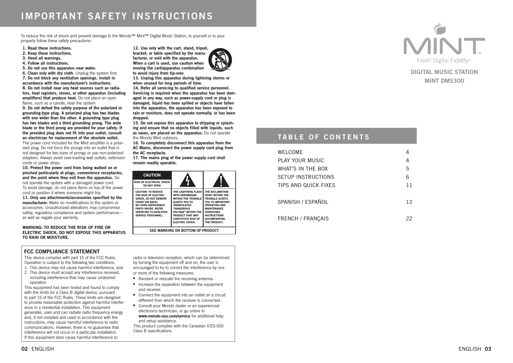 This device complies with part15 of the FCC Rules.Operation is subject to the following two conditions:1. This device may not cause harmful interference, and 2. This device must accept any interference received, including interference that may cause undesired operation.This equipment has been tested and found to complywith the limits for a Class B digital device, pursuant to part15 of the FCC Rules. These limits are designed to provide reasonable protection against harmful interfer-ence in a residential installation. This equipment generates, uses and can radiate radio frequency energyand, if not installed and used in accordance with theinstructions, may cause harmful interference to radiocommunications. However, there is no guarantee thatinterference will not occur in a particular installation. If this equipment does cause harmful interference toradio or television reception, which can be determined by turning the equipment off and on, the user is encouraged to try to correct the interference by one or more of the following measures:nReorient or relocate the receiving antenna. nIncrease the separation between the equipment and receiver. nConnect the equipment into an outlet on a circuit different from which the receiver is connected.nConsult your Mondo dealer or an experienced electronics technician, or go online to www.mondo-usa.com/service for additional help and setup assistance.This product complies with the Canadian ICES-003 Class B specifications.Toreduce the risk of shock and prevent damage to the Mondo™ Mint™ Digital Music Station, to yourself or to yourproperty follow these safety precautions:1.Read these instructions.2. Keep these instructions.3.Heed all warnings.4. Follow all instructions.5. Do not use this apparatus near water.6.Clean only with dry cloth. Unplug the system first.7. Do not block any ventilation openings. Install inaccordance with the manufacturer&apos;s instructions.8.Do not install near any heat sources such as radia-tors, heat registers, stoves, or other apparatus (includingamplifiers) that produce heat. Do not place an openflame, such as a candle, near the system.9. Do not defeat the safety purpose of the polarized orgrounding-type plug. A polarized plug has two bladeswith one wider than the other. A grounding type plughas two blades and a thirdgrounding prong. The wideblade or the thirdprong are provided for your safety. Ifthe provided plug does not fit into your outlet, consultan electrician for replacement of the obsolete outlet.The power cord included for the Mint amplifier is a polar-ized plug. Do not force the prongs into an outlet that isnot designed for two sizes of prongs or use non-polarizedadapters. Always avoid over-loading wall outlets, extensioncords or power strips.10. Protect the power cord from being walked on orpinched particularly at plugs, convenience receptacles,and the point wherethey exit from the apparatus. Donot operate the system with a damaged power cord. To avoid damage, do not place items on top of the powercordor position it wheresomeone might trip.11. Only use attachments/accessories specified by themanufacturer. Make no modifications to the system oraccessories. Unauthorized alterations may compromisesafety, regulatorycompliance and system performance—as well as negate your warranty.WARNING: TO REDUCE THE RISK OF FIRE OR ELECTRIC SHOCK, DO NOT EXPOSE THIS APPARATUSTO RAIN OR MOISTURE.12. Use only with the cart, stand, tripod, bracket, or table specified by the manu-facturer, or sold with the apparatus. When a cart is used, use caution when moving the cart/apparatus combination toavoid injury from tip-over.13. Unplug this apparatus during lightning storms orwhen unused for long periods of time.14. Refer all servicing to qualified service personnel.Servicing is required when the apparatus has been dam-aged in any way, such as power-supply cord or plug isdamaged, liquid has been spilled or objects have falleninto the apparatus, the apparatus has been exposed torain or moisture, does not operate normally, or has beendropped.15. Do not expose this apparatus to dripping or splash-ing and ensurethat no objects filled with liquids, suchas vases, are placed on the apparatus. Do not operatethe Mondo Mint outdoors.16. To completely disconnect this apparatus from theAC Mains, disconnect the power supply cord plug fromthe AC receptacle.17. The mains plug of the power supply cord shallremain readily operable.IMPORTANT SAFETY INSTRUCTIONSWELCOME   4PLAY YOUR MUSIC 4WHAT’S IN THE BOX 5SETUP INSTRUCTIONS 6TIPS AND QUICK FIXES 11SPANISH / ESPAÑOL 12FRENCH / FRANÇAIS 22TABLE OF CONTENTS02  ENGLISH   ENGLISH  03DIGITAL MUSIC STATIONMINT DMS300SEE MARKING ON BOTTOM OF PRODUCTCAUTIONCAUTION: TO REDUCETHE RISK OF ELECTRIC SHOCK, DO NOT REMOVE COVER (OR BACK). NO USER-SERVICEABLEPARTS INSIDE. REFERSERVICING TO QUALIFIED SERVICE PERSONNEL.THE LIGHTNING FLASH WITH ARROWHEAD WITHINTHE TRIANGLE ALERTSYOU TO UNINSULATED “DANGEROUSVOLTAGE” WITHIN THEPRODUCT THAT MAY CONSTITUTE RISK OF ELECTRIC SHOCK. THE EXCLAMATION POINT WITHIN THE TRIANGLE ALERTS YOU TO IMPORTANT OPERATING ANDMAINTENANCE  (SERVICING) INSTRUCTIONSACCOMPANYINGTHE PRODUCT.RISK OF ELECTRICAL SHOCKDO NOT OPENFCC COMPLIANCE STATEMENT