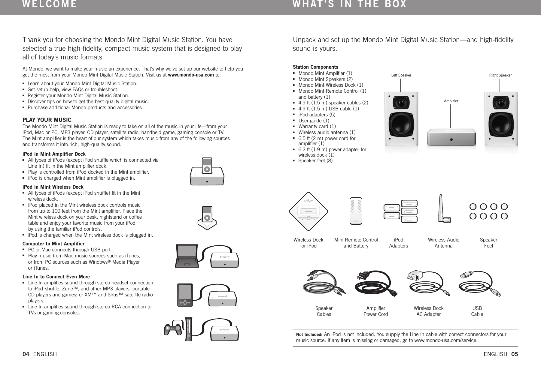 Thank you for choosing the Mondo Mint Digital Music Station. You haveselected a true high-fidelity, compact music system that is designed to playall of today’s music formats.At Mondo, we want to make your music an experience. That’s why we’ve set up our website to help youget the most from your Mondo Mint Digital Music Station. Visit us at www.mondo-usa.com to:nLearn about your Mondo Mint Digital Music Station. nGet setup help, view FAQs or troubleshoot.  nRegister your Mondo Mint Digital Music Station. nDiscover tips on how to get the best-quality digital music.nPurchase additional Mondo products and accessories. PLAY YOUR MUSIC The Mondo Mint Digital Music Station is ready to take on all of the music in your life—from your iPod, Mac or PC, MP3 player, CD player, satellite radio, handheld game, gaming console or TV. The Mint amplifier is the heartof our system which takes music from any of the following sources and transforms it into rich, high-quality sound.  WELCOMEUnpack and set up the Mondo Mint Digital Music Station—and high-fidelitysound is yours.WHAT’S IN THE BOXiPod in Mint Amplifier DocknAll types of iPods (except iPod shuffle which is connected via Line In) fit in the Mint amplifier dock.nPlay is controlled from iPod docked in the Mint amplifier.niPod is charged when Mint amplifier is plugged in. iPod in Mint Wireless DocknAll types of iPods (except iPod shuffle) fit in the Mint wireless dock.niPod placed in the Mint wireless dock controls music from up to 100 feet from the Mint amplifier.Place the Mint wireless dock on your desk, nightstand or coffee table and enjoy your favorite music from your iPod by using the familiar iPod controls. niPod is charged when the Mint wireless dock is plugged in. Computer to Mint AmplifiernPC or Mac connects through USB port. nPlay music from Mac music sources such as iTunes, or from PC sources such as Windows®Media Player or iTunes.Line In to Connect Even MorenLine In amplifies sound through stereo headset connection to iPod shuffle, Zune™, and other MP3 players; portable CD players and games; or XM™ and Sirus™ satellite radio players.nLine In amplifies sound through stereo RCA connection to TVs or gaming consoles.Station ComponentsnMondo Mint Amplifier (1) nMondo Mint Speakers (2) nMondo Mint Wireless Dock (1) nMondo Mint Remote Control (1)and battery (1) n4.9 ft (1.5 m) speaker cables (2) n4.9 ft (1.5 m) USB cable (1)niPod adapters (5)  nUser guide (1)nWarranty card (1)nWireless audio antenna (1)n6.5 ft (2 m) power cord foramplifier (1) n6.2 ft (1.9 m) power adapter for wireless dock (1) nSpeaker feet (8) Left Speaker AmplifierRight SpeakerVOLUMEMUTEWireless Dock for iPodMini Remote Controland BatteryiPodAdaptersWireless AudioAntennaSpeakerFeetSpeakerCablesAmplifierPower CordWireless DockAC AdapterUSBCable04  ENGLISH   ENGLISH  05Not Included: An iPod is not included. You supply the Line In cable with correct connectors for yourmusic source. If any item is missing or damaged, go to www.mondo-usa.com/service. 