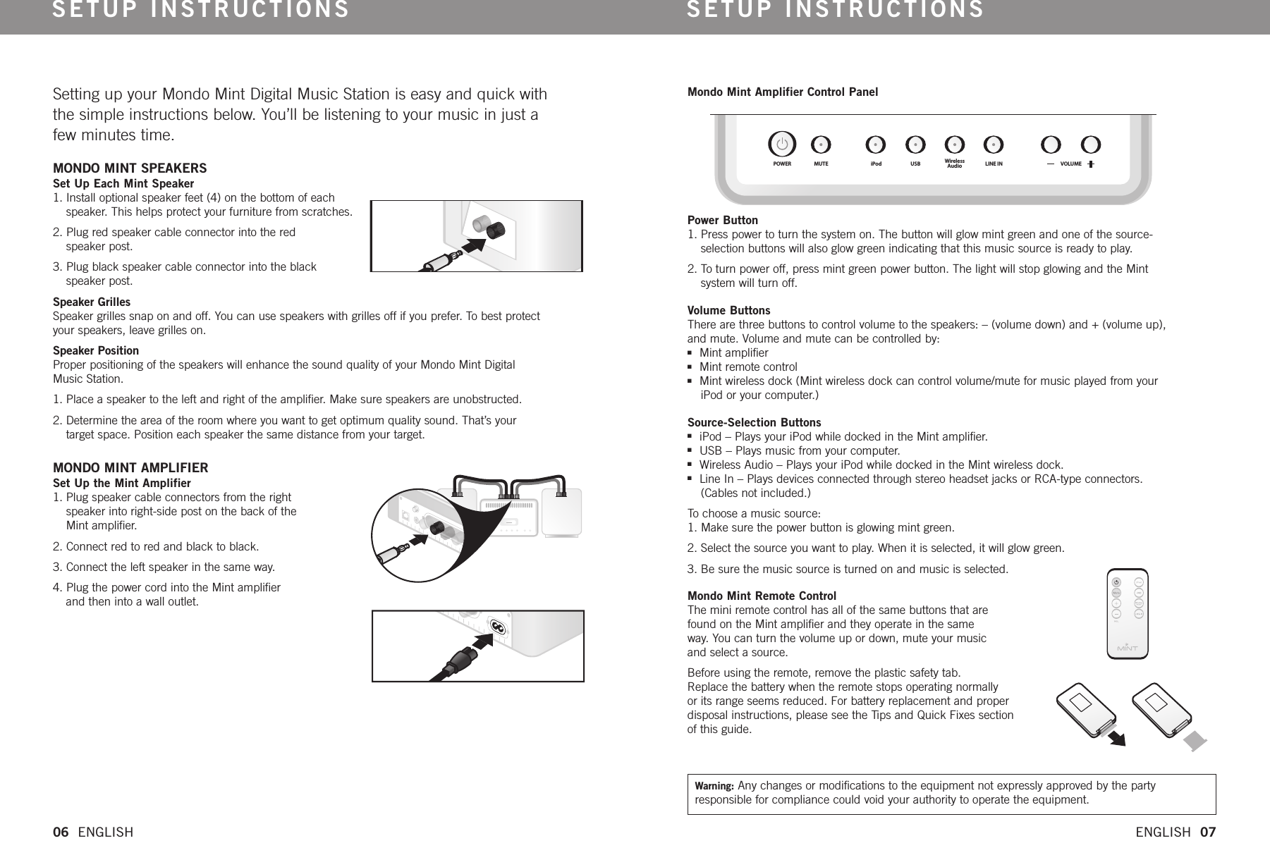 SETUP INSTRUCTIONS SETUP INSTRUCTIONSPOWER MUTE iPod USB WirelessAudio LINE IN VOLUME06  ENGLISH   ENGLISH  07Setting up your Mondo Mint Digital Music Station is easy and quick with the simple instructions below. You’ll be listening to your music in just a few minutes time. MONDO MINT SPEAKERS  Set Up Each Mint Speaker1. Install optional speaker feet (4) on the bottom of eachspeaker.This helps protect your furniture from scratches.2. Plug red speaker cable connector into the red speaker post. 3. Plug black speaker cable connector into the black speaker post. Speaker Grilles   Speaker grilles snap on and off. You can use speakers with grilles off if you prefer. To best protect your speakers, leave grilles on. Speaker Position   Proper positioning of the speakers will enhance the sound quality of your Mondo Mint Digital Music Station. 1. Place a speaker to the left and right of the amplifier. Make sure speakers are unobstructed. 2. Determine the area of the room where you want to get optimum quality sound. That’s your target space. Position each speaker the same distance from your target. MONDO MINT AMPLIFIERSet Up the Mint Amplifier1. Plug speaker cable connectors from the right speaker into right-side post on the back of theMint amplifier. 2. Connect red to red and black to black.3. Connect the left speaker in the same way.4. Plug the power cordinto the Mint amplifier and then into a wall outlet. Mondo Mint Amplifier Control Panel Power Button1. Press power to turn the system on. The button will glow mint green and one of the source-selection buttons will also glow green indicating that this music source is ready to play. 2. To turn power off, press mint green power button. The light will stop glowing and the Mint system will turn off.Volume ButtonsThere are three buttons to control volume to the speakers: – (volume down) and + (volume up), and mute. Volume and mute can be controlled by:nMint amplifiernMint remote controlnMint wireless dock (Mint wireless dock can control volume/mute for music played from your iPod or your computer.)Source-Selection ButtonsniPod – Plays your iPod while docked in the Mint amplifier. nUSB – Plays music from your computer.nWireless Audio – Plays your iPod while docked in the Mint wireless dock.nLine In – Plays devices connected through stereo headset jacks or RCA-type connectors. (Cables not included.) To choose a music source:1. Make surethe power button is glowing mint green. 2. Select the source you want to play.When it is selected, it will glow green.3. Be sure the music source is turned on and music is selected.Mondo Mint Remote Control  The mini remote control has all of the same buttons that are found on the Mint amplifier and they operate in the same way. You can turnthe volume up or down, mute your music and select a source.Beforeusing the remote, remove the plastic safety tab. Replace the battery when the remote stops operating normally or its range seems reduced. For battery replacement and properdisposal instructions, please see the Tips and Quick Fixes section of this guide. Warning: Any changes or modifications to the equipment not expressly approved by the party responsible for compliance could void your authority to operate the equipment.